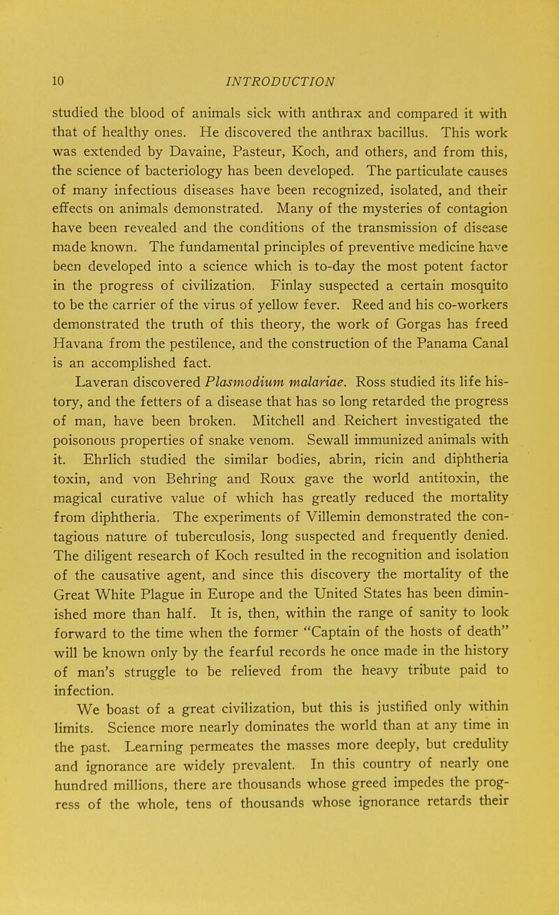 studied the blood of animals sick with anthrax and compared it with that of healthy ones. He discovered the anthrax bacillus. This work was extended by Davaine, Pasteur, Koch, and others, and from this, the science of bacteriology has been developed. The particulate causes of many infectious diseases have been recognized, isolated, and their effects on animals demonstrated. Many of the mysteries of contagion have been revealed and the conditions of the transmission of disease made known. The fundamental principles of preventive medicine have been developed into a science which is to-day the most potent factor in the progress of civilization. Finlay suspected a certain mosquito to be the carrier of the virus of yellow fever. Reed and his co-workers demonstrated the truth of this theory, the work of Gorgas has freed Havana from the pestilence, and the construction of the Panama Canal is an accomplished fact. Laveran discovered Plasmodium malariae. Ross studied its life his- tory, and the fetters of a disease that has so long retarded the progress of man, have been broken. Mitchell and Reichert investigated the poisonous properties of snake venom. Sewall immunized animals with it. Ehrlich studied the similar bodies, abrin, ricin and diphtheria toxin, and von Behring and Roux gave the world antitoxin, the magical curative value of which has greatly reduced the mortality from diphtheria. The experiments of Villemin demonstrated the con- tagious nature of tuberculosis, long suspected and frequently denied. The diligent research of Koch resulted in the recognition and isolation of the causative agent, and since this discovery the mortality of the Great White Plague in Europe and the United States has been dimin- ished more than half. It is, then, within the range of sanity to look forward to the time when the former Captain of the hosts of death will be known only by the fearful records he once made in the history of man's struggle to be relieved from the heavy tribute paid to infection. We boast of a great civilization, but this is justified only within limits. Science more nearly dominates the world than at any time in the past. Learning permeates the masses more deeply, but credulity and ignorance are widely prevalent. In this country of nearly one hundred millions, there are thousands whose greed impedes the prog- ress of the whole, tens of thousands whose ignorance retards their