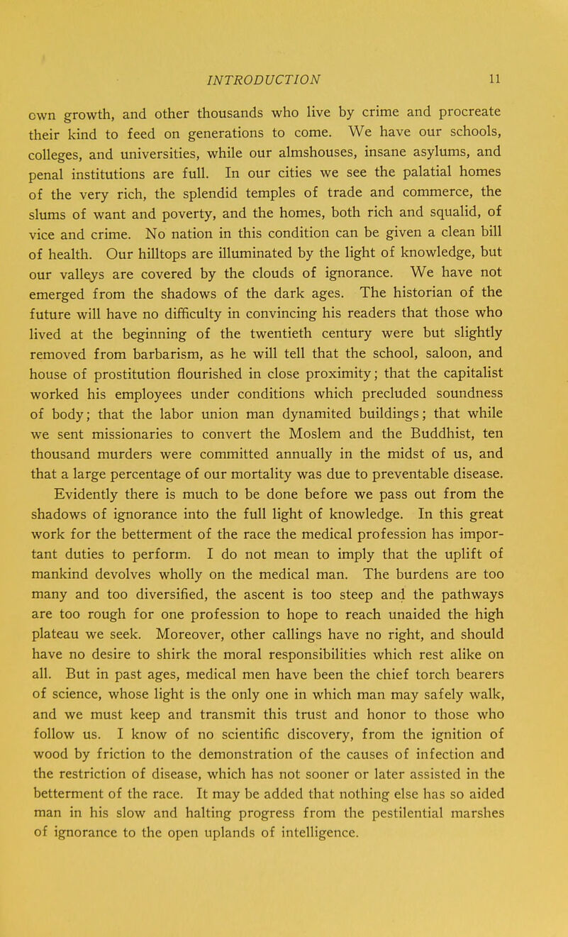 own growth, and other thousands who live by crime and procreate their kind to feed on generations to come. We have our schools, colleges, and universities, while our almshouses, insane asylums, and penal institutions are full. In our cities we see the palatial homes of the very rich, the splendid temples of trade and commerce, the slums of want and poverty, and the homes, both rich and squalid, of vice and crime. No nation in this condition can be given a clean bill of health. Our hilltops are illuminated by the light of knowledge, but our valleys are covered by the clouds of ignorance. We have not emerged from the shadows of the dark ages. The historian of the future will have no difficulty in convincing his readers that those who lived at the beginning of the twentieth century were but slightly removed from barbarism, as he will tell that the school, saloon, and house of prostitution flourished in close proximity; that the capitalist worked his employees under conditions which precluded soundness of body; that the labor union man dynamited buildings; that while we sent missionaries to convert the Moslem and the Buddhist, ten thousand murders were committed annually in the midst of us, and that a large percentage of our mortality was due to preventable disease. Evidently there is much to be done before we pass out from the shadows of ignorance into the full light of knowledge. In this great work for the betterment of the race the medical profession has impor- tant duties to perform. I do not mean to imply that the uplift of mankind devolves wholly on the medical man. The burdens are too many and too diversified, the ascent is too steep and the pathways are too rough for one profession to hope to reach unaided the high plateau we seek. Moreover, other callings have no right, and should have no desire to shirk the moral responsibilities which rest alike on all. But in past ages, medical men have been the chief torch bearers of science, whose light is the only one in which man may safely walk, and we must keep and transmit this trust and honor to those who follow us. I know of no scientific discovery, from the ignition of wood by friction to the demonstration of the causes of infection and the restriction of disease, which has not sooner or later assisted in the betterment of the race. It may be added that nothing else has so aided man in his slow and halting progress from the pestilential marshes of ignorance to the open uplands of intelligence.