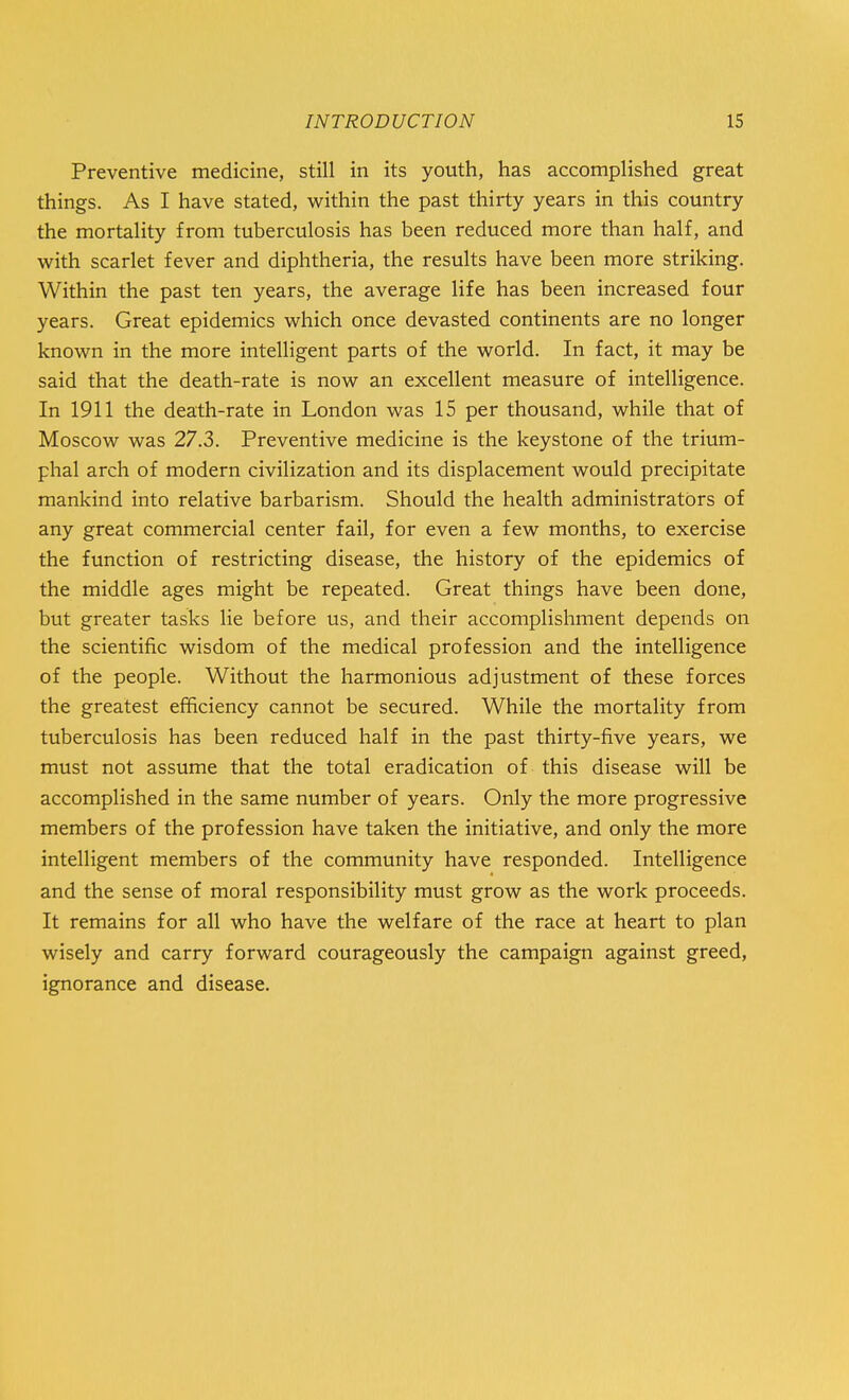 Preventive medicine, still in its youth, has accomplished great things. As I have stated, within the past thirty years in this country the mortality from tuberculosis has been reduced more than half, and with scarlet fever and diphtheria, the results have been more striking. Within the past ten years, the average life has been increased four years. Great epidemics which once devasted continents are no longer known in the more intelligent parts of the world. In fact, it may be said that the death-rate is now an excellent measure of intelligence. In 1911 the death-rate in London was 15 per thousand, while that of Moscow was 27.3. Preventive medicine is the keystone of the trium- phal arch of modern civilization and its displacement would precipitate mankind into relative barbarism. Should the health administrators of any great commercial center fail, for even a few months, to exercise the function of restricting disease, the history of the epidemics of the middle ages might be repeated. Great things have been done, but greater tasks lie before us, and their accomplishment depends on the scientific wisdom of the medical profession and the intelligence of the people. Without the harmonious adjustment of these forces the greatest efficiency cannot be secured. While the mortality from tuberculosis has been reduced half in the past thirty-five years, we must not assume that the total eradication of this disease will be accomplished in the same number of years. Only the more progressive members of the profession have taken the initiative, and only the more intelligent members of the community have responded. Intelligence and the sense of moral responsibility must grow as the work proceeds. It remains for all who have the welfare of the race at heart to plan wisely and carry forward courageously the campaign against greed, ignorance and disease.