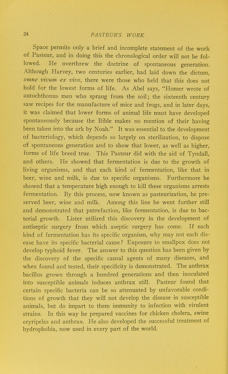 Space permits only a brief and incomplete statement of the work of Pasteur, and in doing this the chronological order will not be fol- lowed. He overthrew the doctrine of spontaneous generation. Although Harvey, two centuries earlier, had laid down the dictum, omne vivum ex vivo, there were those who held that this does not hold for the lowest forms of life. As Abel says, Homer wrote of autochthonus men who sprang from the soil; the sixteenth century saw recipes for the manufacture of mice and frogs, and in later days, it was claimed that lower forms of animal life must have developed spontaneously because the Bible makes no mention of their having been taken into the ark by Noah. It was essential to the development of bacteriology, which depends so largely on sterilization, to dispose of spontaneous generation and to show that lower, as well as higher, forms of life breed true. This Pasteur did with the aid of Tyndall, and others. He showed that fermentation is due to the growth of living organisms, and that each kind of fermentation, like that in beer, wine and milk, is due to specific organisms. Furthermore he showed that a temperature high enough to kill these organisms arrests fermentation. By this process, now known as pasteurization, he pre- served beer, wine and milk. Among this line he went further still and demonstrated that putrefaction, like fermentation, is due to bac- terial growth. Lister utilized this discovery in the development of antiseptic surgery from which aseptic surgery has come. If each kind of fermentation has its specific organism, why may not each dis- ease have its specific bacterial cause? Exposure to smallpox does not develop typhoid fever. The answer to this question has been given by the discovery of the specific causal agents of many diseases, and when found and tested, their specificity is demonstrated. The anthrax bacillus grown through a hundred generations and then inoculated into susceptible animals induces anthrax still. Pasteur found that certain specific bacteria can be so attenuated by unfavorable condi- tions of growth that they will not develop the disease in susceptible animals, but do impart to them immunity to infection with virulent strains. In this way he prepared vaccines for chicken cholera, swine eryripelas and anthrax. He also developed the successful treatment of hydrophobia, now used in every part of the world.