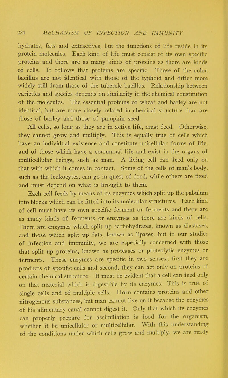 hydrates, fats and extractives, but the functions of life reside in its protein molecules. Each kind of life must consist of its own specific proteins and there are as many kinds of proteins as there are kinds of cells. It follows that proteins are specific. Those of the colon bacillus are not identical with those of the typhoid and differ more widely still from those of the tubercle bacillus. Relationship between varieties and species depends on similarity in the chemical constitution of the molecules. The essential proteins of wheat and barley are not identical, but are more closely related in chemical structure than are those of barley and those of pumpkin seed. All cells, so long as they are in active life, must feed. Otherwise, they cannot grow and multiply. This is equally true of cells which have an individual existence and constitute unicellular forms of life, and of those which have a communal life and exist in the organs of multicellular beings, such as man. A living cell can feed only on that with which it comes in contact. Some of the cells of man's body, such as the leukocytes, can go in quest of food, while others are fixed and must depend on what is brought to them. Each cell feeds by means of its enzymes which split up the pabulum into blocks which can be fitted into its molecular structures. Each kind of cell must have its own specific ferment or ferments and there are as many kinds of ferments or enzymes as there are kinds of cells. There are enzymes which split up carbohydrates, known as diastases, and those which split up fats, known as lipases, but in our studies of infection and immunity, we are especially concerned with those that split up proteins, known as proteases or proteolytic enzymes or ferments. These enzymes are specific in two senses; first they are products of specific cells and second, they can act only on proteins of certain chemical structure. It must be evident that a cell can feed only on that material which is digestible by its enzymes. This is true of single cells and of multiple cells. Horn contains proteins and other nitrogenous substances, but man cannot live on it because the enzymes of his alimentary canal cannot digest it. Only that which its enzymes can properly prepare for assimiliation is food for the organism, whether it be unicellular or multicellular. With this understanding of the conditions under which cells grow and multiply, we are ready