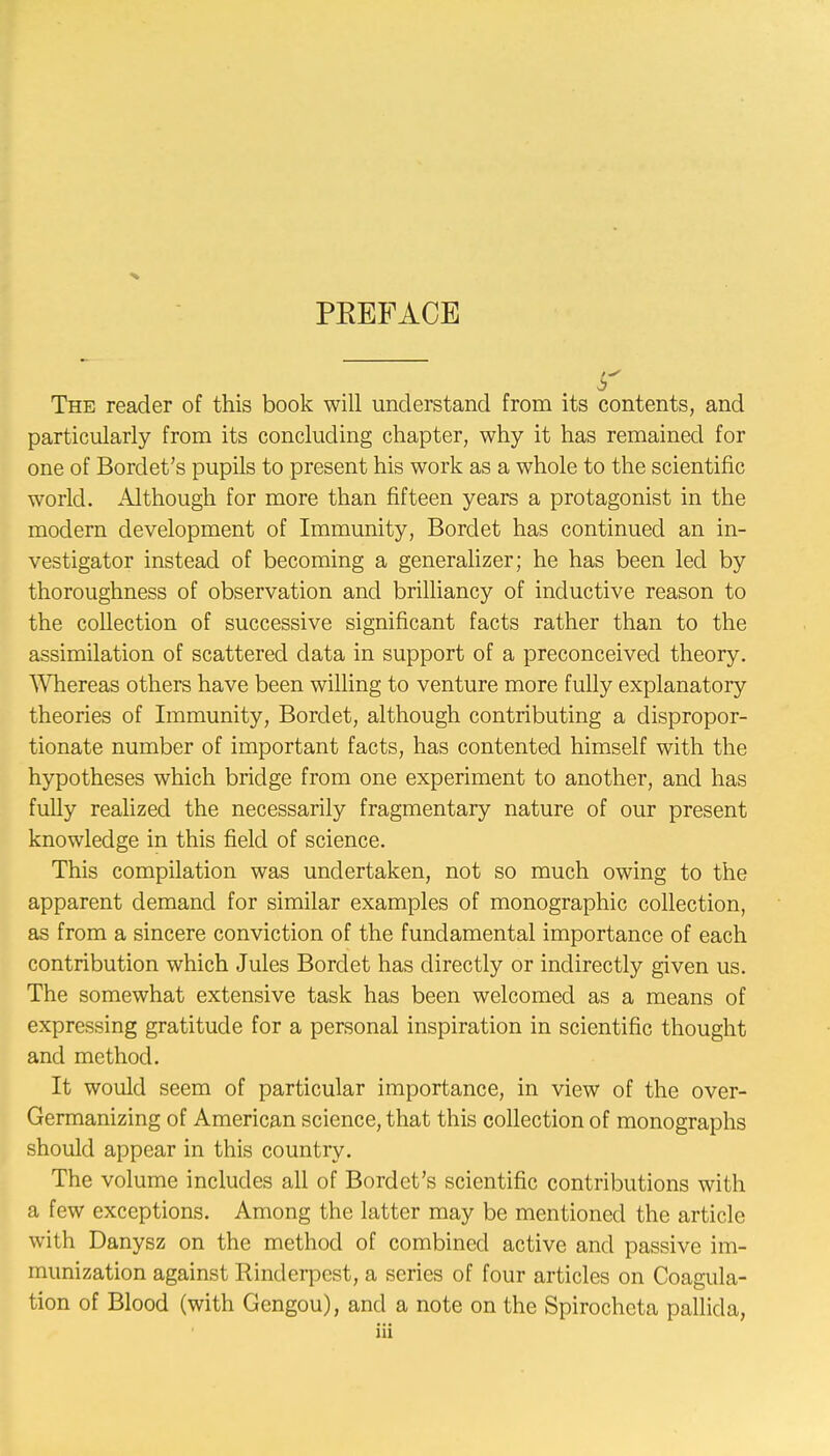 PREFACE $ The reader of this book will understand from its contents, and particularly from its concluding chapter, why it has remained for one of Bordet's pupils to present his work as a whole to the scientific world. Although for more than fifteen years a protagonist in the modern development of Immunity, Bordet has continued an in- vestigator instead of becoming a generalizer; he has been led by thoroughness of observation and brilliancy of inductive reason to the collection of successive significant facts rather than to the assimilation of scattered data in support of a preconceived theory. Whereas others have been willing to venture more fully explanatory theories of Immunity, Bordet, although contributing a dispropor- tionate number of important facts, has contented himself with the hypotheses which bridge from one experiment to another, and has fully realized the necessarily fragmentary nature of our present knowledge in this field of science. This compilation was undertaken, not so much owing to the apparent demand for similar examples of monographic collection, as from a sincere conviction of the fundamental importance of each contribution which Jules Bordet has directly or indirectly given us. The somewhat extensive task has been welcomed as a means of expressing gratitude for a personal inspiration in scientific thought and method. It would seem of particular importance, in view of the over- Germanizing of American science, that this collection of monographs should appear in this country. The volume includes all of Bordet's scientific contributions with a few exceptions. Among the latter may be mentioned the article with Danysz on the method of combined active and passive im- munization against Rinderpest, a series of four articles on Coagula- tion of Blood (with Gengou), and a note on the Spirochcta pallida,