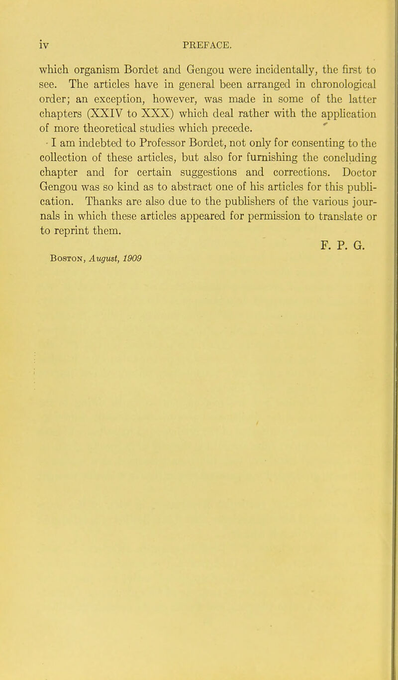 which organism Bordet and Gengou were incidentally, the first to see. The articles have in general been arranged in chronological order; an exception, however, was made in some of the latter chapters (XXIV to XXX) which deal rather with the application of more theoretical studies which precede. • I am indebted to Professor Bordet, not only for consenting to the collection of these articles, but also for furnishing the concluding chapter and for certain suggestions and corrections. Doctor Gengou was so kind as to abstract one of his articles for this publi- cation. Thanks are also due to the publishers of the various jour- nals in which these articles appeared for permission to translate or to reprint them. F. P. G. Boston, August, 1909