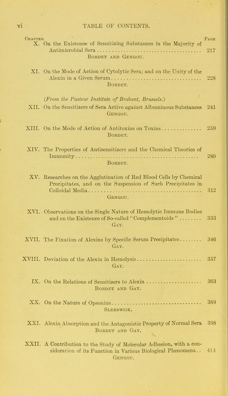 Chapter Page X. On the Existenoe of Sensitizing Substances in the Majority of Antimicrobial Sera 217 BORDET AND GeNGOU. XI. On the Mode of Action of Cytolytic Sera; and on the Unity of the Alexin in a Given Serum 228 Bordet. (From the Pasteur Institute of~Brabant, Brussels.) XII. On the Sensitizers of Sera Active against Albuminous Substances 241 Gengou. XIII. On the Mode of Action of Antitoxins on Toxins 259 Bordet. XIV. The Properties of Antisensitizers and the Chemical Theories of Immunity 280 Bordet. XV. Researches on the Agglutination of Red Blood Cells by Chemical Precipitates, and on the Suspension of Such Precipitates in Colloidal Media 312 Gengou. XVI. Observations on the Single Nature of Hemolytic Immune Bodies and on the Existence of So-called  Complementoids  333 Gay. XVII. The Fixation of Alexins by Specific Serum Precipitates 346 Gay. XVIII. Deviation of the Alexin in Hemolysis 357 Gay. IX. On the Relations of Sensitizers to Alexin 363 Bordet and Gay. XX. On the Nature of Opsonins 389 Sleeswijk. XXI. Alexin Absorption and the Antagonistic Property of Normal Sera 398 Bordet and Gay. XXII. A Contribution to the Study of Molecular Adhesion, with a con- sideration of its Function in Various Biological Phenomena.. 414 Gengou.