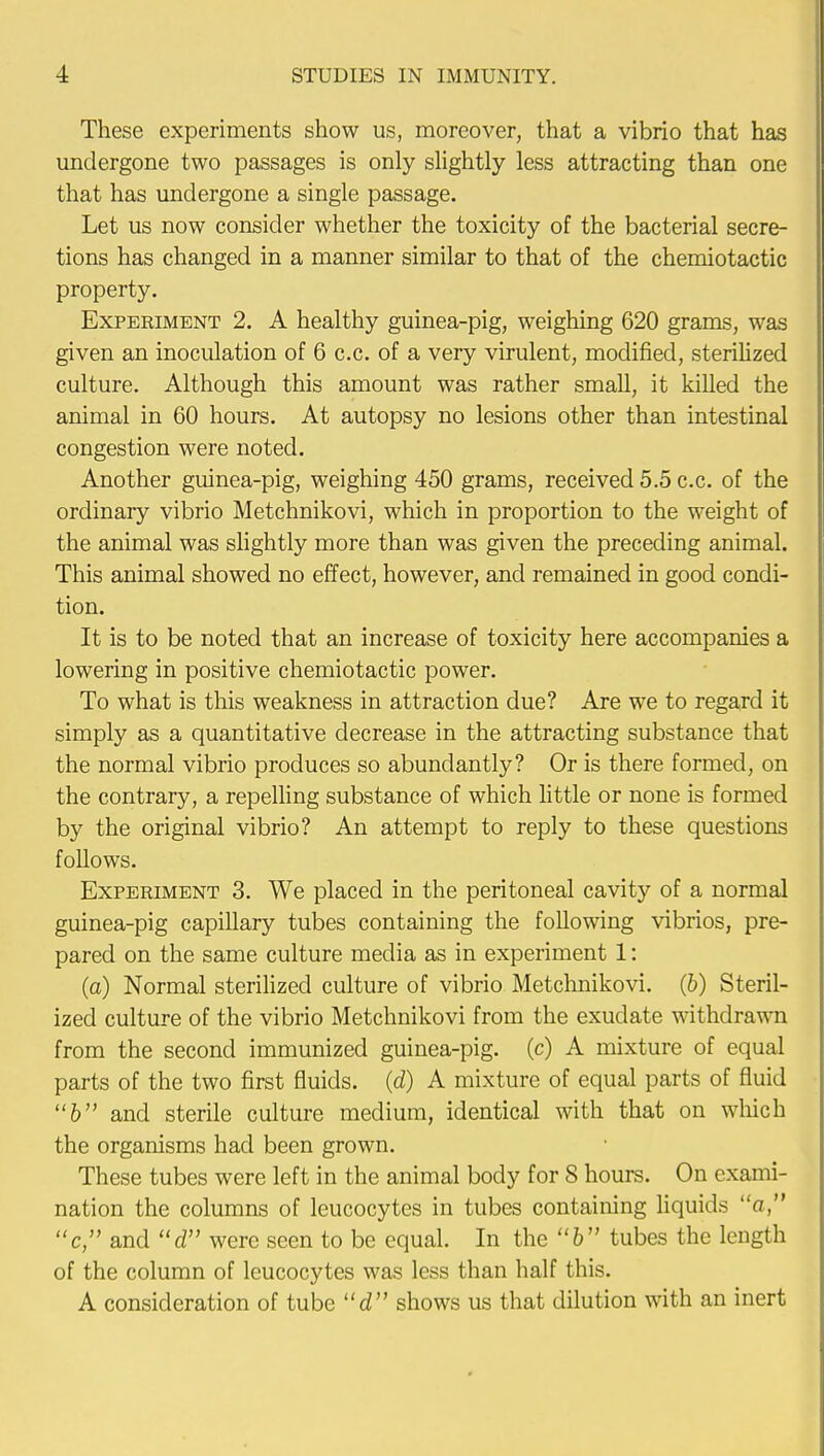 These experiments show us, moreover, that a vibrio that has undergone two passages is only slightly less attracting than one that has undergone a single passage. Let us now consider whether the toxicity of the bacterial secre- tions has changed in a manner similar to that of the chemiotactic property. Experiment 2. A healthy guinea-pig, weighing 620 grams, was given an inoculation of 6 c.c. of a very virulent, modified, sterilized culture. Although this amount was rather small, it killed the animal in 60 hours. At autopsy no lesions other than intestinal congestion were noted. Another guinea-pig, weighing 450 grams, received 5.5 c.c. of the ordinary vibrio Metchnikovi, which in proportion to the weight of the animal was slightly more than was given the preceding animal. This animal showed no effect, however, and remained in good condi- tion. It is to be noted that an increase of toxicity here accompanies a lowering in positive chemiotactic power. To what is this weakness in attraction due? Are we to regard it simply as a quantitative decrease in the attracting substance that the normal vibrio produces so abundantly? Or is there formed, on the contrary, a repelling substance of which little or none is formed by the original vibrio? An attempt to reply to these questions follows. Experiment 3. We placed in the peritoneal cavity of a normal guinea-pig capillary tubes containing the following vibrios, pre- pared on the same culture media as in experiment 1: (a) Normal sterilized culture of vibrio Metchnikovi. (b) Steril- ized culture of the vibrio Metchnikovi from the exudate withdrawn from the second immunized guinea-pig. (c) A mixture of equal parts of the two first fluids, (d) A mixture of equal parts of fluid 6 and sterile culture medium, identical with that on which the organisms had been grown. These tubes were left in the animal body for 8 hours. On exami- nation the columns of leucocytes in tubes containing liquids a, c, and d were seen to be equal. In the b tubes the length of the column of leucocytes was less than half this. A consideration of tube d shows us that dilution with an inert