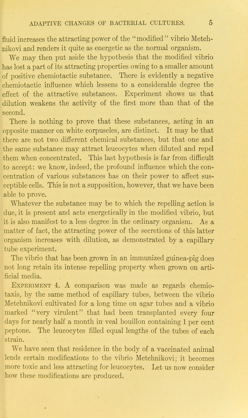 fluid increases the attracting power of the modified vibrio Metch- nikovi and renders it quite as energetic as the normal organism. We may then put aside the hypothesis that the modified vibrio has lost a part of its attracting properties owing to a smaller amount of positive chemiotactic substance. There is evidently a negative chemiotactic influence which lessens to a considerable degree the effect of the attractive substances. Experiment shows us that dilution weakens the activity of the first more than that of the second. There is nothing to prove that these substances, acting in an opposite manner on white corpuscles, are distinct. It may be that there are not two different chemical substances, but that one and the same substance may attract leucocytes when diluted and repel them when concentrated. This last hypothesis is far from difficult to accept: we know, indeed, the profound influence which the con- centration of various substances has on their power to affect sus- ceptible cells. This is not a supposition, however, that we have been able to prove. Whatever the substance may be to which the repelling action is due, it is present and acts energetically in the modified vibrio, but it is also manifest to a less degree in the ordinary organism. As a matter of fact, the attracting power of the secretions of this latter organism increases with dilution, as demonstrated by a capillary tube experiment. The vibrio that has been grown in an immunized guinea-pig does not long retain its intense repelling property when grown on arti- ficial media. Experiment 4. A comparison was made as regards chemio- taxis, by the same method of capillary tubes, between the vibrio Metchnikovi cultivated for a long time on agar tubes and a vibrio marked very virulent that had been transplanted every four days for nearly half a month in veal bouillon containing 1 per cent peptone. The leucocytes filled equal lengths of the tubes of each strain. We have seen that residence in the body of a vaccinated animal lends certain modifications to the vibrio Metchnikovi; it becomes more toxic and less attracting for leucocytes. Let us now consider how these modifications are produced.