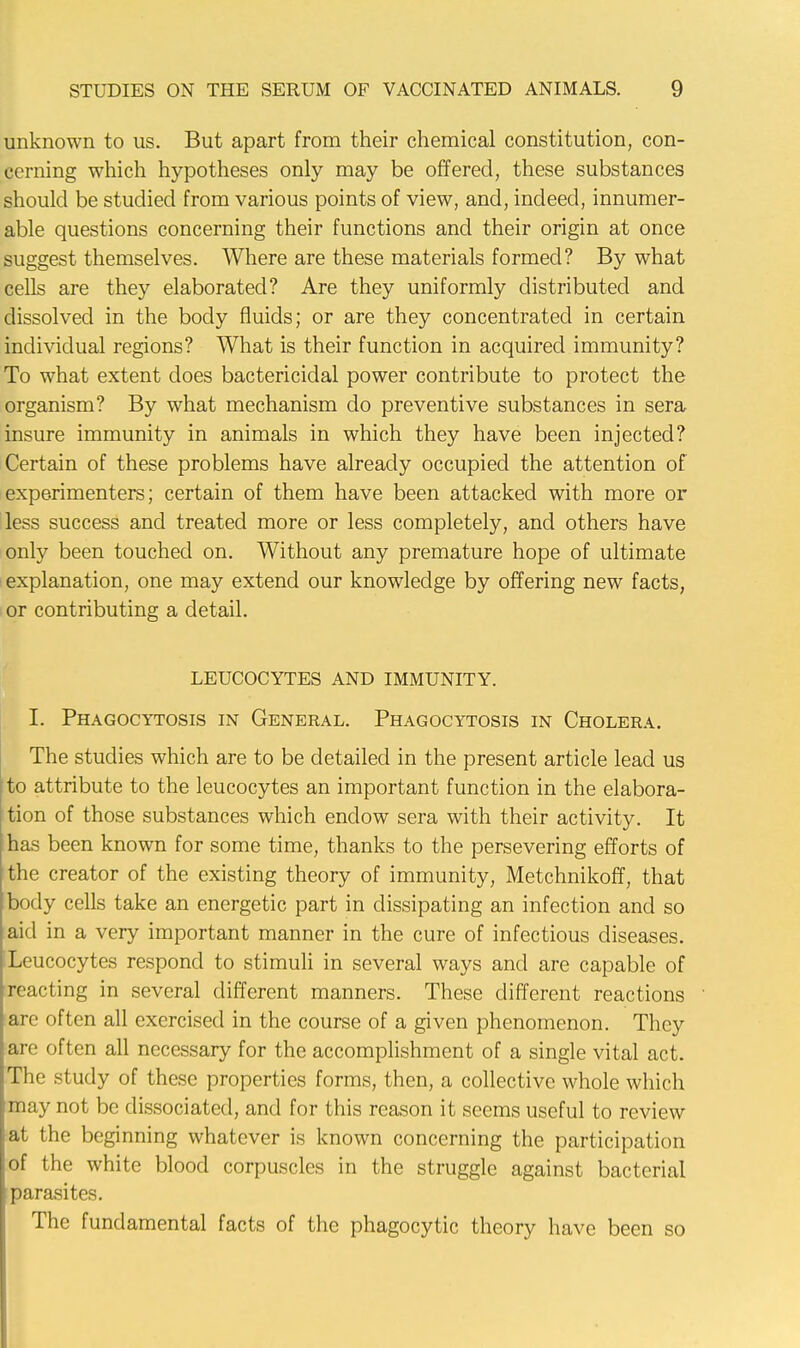 unknown to us. But apart from their chemical constitution, con- cerning which hypotheses only may be offered, these substances should be studied from various points of view, and, indeed, innumer- able questions concerning their functions and their origin at once suggest themselves. Where are these materials formed? By what cells are they elaborated? Are they uniformly distributed and dissolved in the body fluids; or are they concentrated in certain individual regions? What is their function in acquired immunity? To what extent does bactericidal power contribute to protect the organism? By what mechanism do preventive substances in sera insure immunity in animals in which they have been injected? Certain of these problems have already occupied the attention of experimenters; certain of them have been attacked with more or less success and treated more or less completely, and others have only been touched on. Without any premature hope of ultimate explanation, one may extend our knowledge by offering new facts, or contributing a detail. LEUCOCYTES AND IMMUNITY. I. Phagocytosis in General. Phagocytosis in Cholera. The studies which are to be detailed in the present article lead us to attribute to the leucocytes an important function in the elabora- tion of those substances which endow sera with their activity. It has been known for some time, thanks to the persevering efforts of the creator of the existing theory of immunity, Metchnikoff, that body cells take an energetic part in dissipating an infection and so aid in a very important manner in the cure of infectious diseases. ILeucocytes respond to stimuli in several ways and are capable of reacting in several different manners. These different reactions arc often all exercised in the course of a given phenomenon. They are often all necessary for the accomplishment of a single vital act. The study of these properties forms, then, a collective whole which may not be dissociated, and for this reason it seems useful to review at the beginning whatever is known concerning the participation of the white blood corpuscles in the struggle against bacterial parasites. The fundamental facts of the phagocytic theory have been so