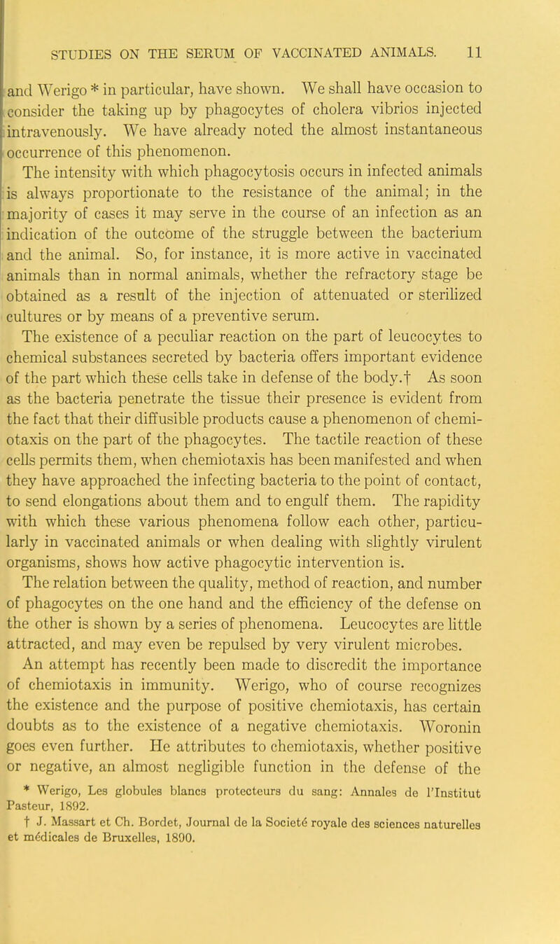 and Werigo * in particular, have shown. We shall have occasion to consider the taking up by phagocytes of cholera vibrios injected intravenously. We have already noted the almost instantaneous occurrence of this phenomenon. The intensity with which phagocytosis occurs in infected animals is always proportionate to the resistance of the animal; in the majority of cases it may serve in the course of an infection as an indication of the outcome of the struggle between the bacterium and the animal. So, for instance, it is more active in vaccinated animals than in normal animals, whether the refractory stage be obtained as a result of the injection of attenuated or sterilized cultures or by means of a preventive serum. The existence of a peculiar reaction on the part of leucocytes to chemical substances secreted by bacteria offers important evidence of the part which these cells take in defense of the body.f As soon as the bacteria penetrate the tissue their presence is evident from the fact that their diffusible products cause a phenomenon of chemi- otaxis on the part of the phagocytes. The tactile reaction of these cells permits them, when chemiotaxis has been manifested and when they have approached the infecting bacteria to the point of contact, to send elongations about them and to engulf them. The rapidity with which these various phenomena follow each other, particu- larly in vaccinated animals or when dealing with slightly virulent organisms, shows how active phagocytic intervention is. The relation between the quality, method of reaction, and number of phagocytes on the one hand and the efficiency of the defense on the other is shown by a series of phenomena. Leucocytes are little attracted, and may even be repulsed by very virulent microbes. An attempt has recently been made to discredit the importance of chemiotaxis in immunity. Werigo, who of course recognizes the existence and the purpose of positive chemiotaxis, has certain doubts as to the existence of a negative chemiotaxis. Woronin goes even further. He attributes to chemiotaxis, whether positive or negative, an almost negligible function in the defense of the * Werigo, Les globules blancs protecteurs du sang: Annales de l'lnstitut Pasteur, 1892. t J. Massart et Ch. Bordet, Journal de la Societe royale des sciences naturelles et mtfdicales de Bruxelles, 1890.