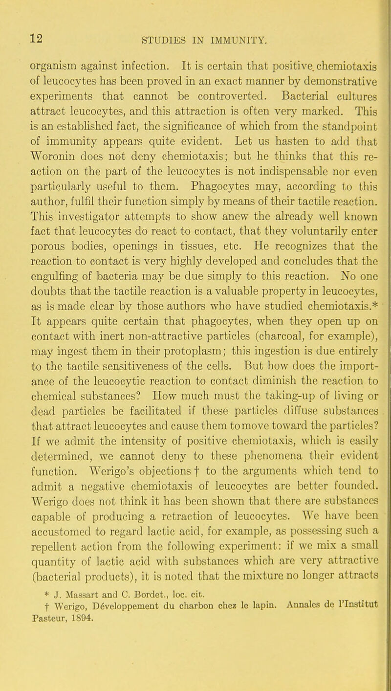 organism against infection. It is certain that positive, chemiotaxis of leucocytes has been proved in an exact manner by demonstrative experiments that cannot be controverted. Bacterial cultures attract leucocytes, and this attraction is often very marked. This is an established fact, the significance of which from the standpoint of immunity appears quite evident. Let us hasten to add that Woronin does not deny chemiotaxis; but he thinks that this re- action on the part of the leucocytes is not indispensable nor even particularly useful to them. Phagocytes may, according to this author, fulfil their function simply by means of their tactile reaction. This investigator attempts to show anew the already well known fact that leucocytes do react to contact, that they voluntarily enter porous bodies, openings in tissues, etc. He recognizes that the reaction to contact is very highly developed and concludes that the engulfing of bacteria may be due simply to this reaction. No one doubts that the tactile reaction is a valuable property in leucocytes, as is made clear by those authors who have studied chemiotaxis.* It appears quite certain that phagocytes, when they open up on contact with inert non-attractive particles (charcoal, for example), may ingest them in their protoplasm; this ingestion is due entirely to the tactile sensitiveness of the cells. But how does the import- ance of the leucocytic reaction to contact diminish the reaction to chemical substances? How much must the taking-up of living or dead particles be facilitated if these particles diffuse substances that attract leucocytes and cause them to move toward the particles? If we admit the intensity of positive chemiotaxis, which is easily determined, we cannot deny to these phenomena their evident function. Werigo's objections f to the arguments which tend to admit a negative chemiotaxis of leucocytes are better founded. Werigo does not think it has been shown that there are substances capable of producing a retraction of leucocytes. We have been accustomed to regard lactic acid, for example, as possessing such a repellent action from the following experiment: if we mix a small quantity of lactic acid with substances which are very attractive (bacterial products), it is noted that the mixture no longer attracts * J. Massart and C. Bordet., loc. cit. t Werigo, DeVeloppement du charbon chez le lapin. Annales de lTnstitut Pasteur, 1894.