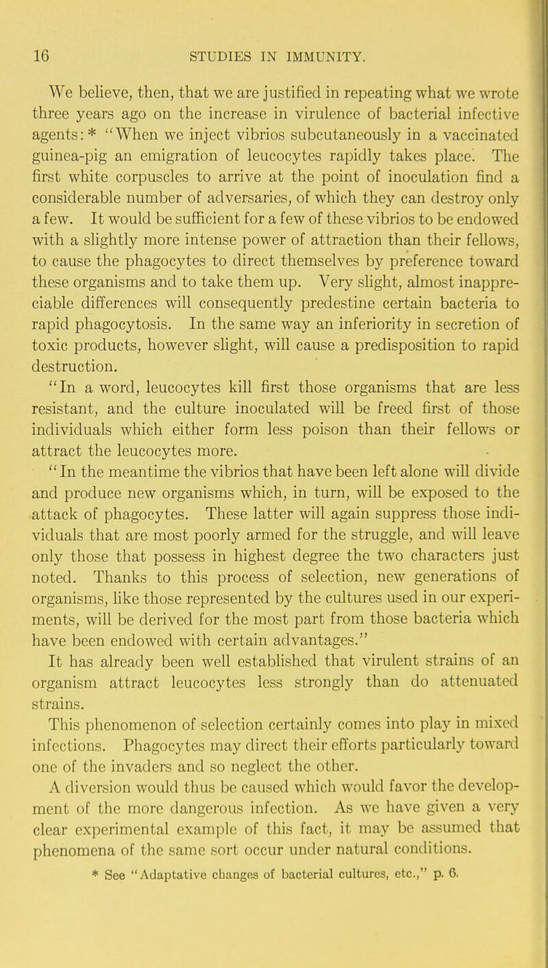 We believe, then, that we are justified in repeating what we wrote three years ago on the increase in virulence of bacterial infective agents: * When we inject vibrios subcutaneously in a vaccinated guinea-pig an emigration of leucocytes rapidly takes place! The first white corpuscles to arrive at the point of inoculation find a considerable number of adversaries, of which they can destroy only a few. It would be sufficient for a few of these vibrios to be endowed with a slightly more intense power of attraction than their fellows, to cause the phagocytes to direct themselves by preference toward these organisms and to take them up. Very slight, almost inappre- ciable differences will consequently predestine certain bacteria to rapid phagocytosis. In the same way an inferiority in secretion of toxic products, however slight, will cause a predisposition to rapid destruction. In a word, leucocytes kill first those organisms that are less resistant, and the culture inoculated will be freed first of those individuals which either form less poison than their fellows or attract the leucocytes more.  In the meantime the vibrios that have been left alone will divide and produce new organisms which, in turn, will be exposed to the attack of phagocytes. These latter will again suppress those indi- viduals that are most poorly armed for the struggle, and will leave only those that possess in highest degree the two characters just noted. Thanks to this process of selection, new generations of organisms, like those represented by the cultures used in our experi- ments, will be derived for the most part from those bacteria which have been endowed with certain advantages. It has already been well established that virulent strains of an organism attract leucocytes less strongly than do attenuated strains. This phenomenon of selection certainly comes into play in mixed infections. Phagocytes may direct their efforts particularly toward one of the invaders and so neglect the other. A diversion would thus be caused which would favor the develop- ment of the more dangerous infection. As we have given a very clear experimental example of this fact, it may be assumed that phenomena of the same sort occur under natural conditions. * See Adaptative changes of bacterial cultures, etc., p. 6.