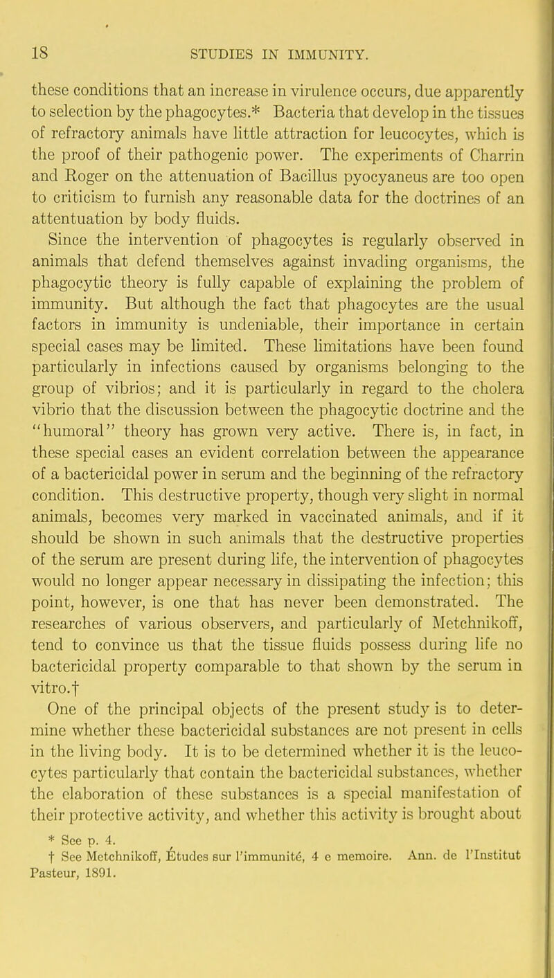 these conditions that an increase in virulence occurs, due apparently to selection by the phagocytes.* Bacteria that develop in the tissues of refractory animals have little attraction for leucocytes, which is the proof of their pathogenic power. The experiments of Charrin and Roger on the attenuation of Bacillus pyocyaneus are too open to criticism to furnish any reasonable data for the doctrines of an attentuation by body fluids. Since the intervention of phagocytes is regularly observed in animals that defend themselves against invading organisms, the phagocytic theory is fully capable of explaining the problem of immunity. But although the fact that phagocytes are the usual factors in immunity is undeniable, their importance in certain special cases may be limited. These limitations have been found particularly in infections caused by organisms belonging to the group of vibrios; and it is particularly in regard to the cholera vibrio that the discussion between the phagocytic doctrine and the humoral theory has grown very active. There is, in fact, in these special cases an evident correlation between the appearance of a bactericidal power in serum and the beginning of the refractory condition. This destructive property, though very slight in normal animals, becomes very marked in vaccinated animals, and if it should be shown in such animals that the destructive properties of the serum are present during life, the intervention of phagocytes would no longer appear necessary in dissipating the infection; this point, however, is one that has never been demonstrated. The researches of various observers, and particularly of Metchnikoff, tend to convince us that the tissue fluids possess during life no bactericidal property comparable to that shown by the serum in vitro.f One of the principal objects of the present study is to deter- mine whether these bactericidal substances are not present in cells in the living body. It is to be determined whether it is the leuco- cytes particularly that contain the bactericidal substances, whether the elaboration of these substances is a special manifestation of their protective activity, and whether this activity is brought about * See p. 4. t See Metchnikoff, Etudes sur l'immunite\ 4 e menioire. Ann. de l'lnstitut Pasteur, 1891.
