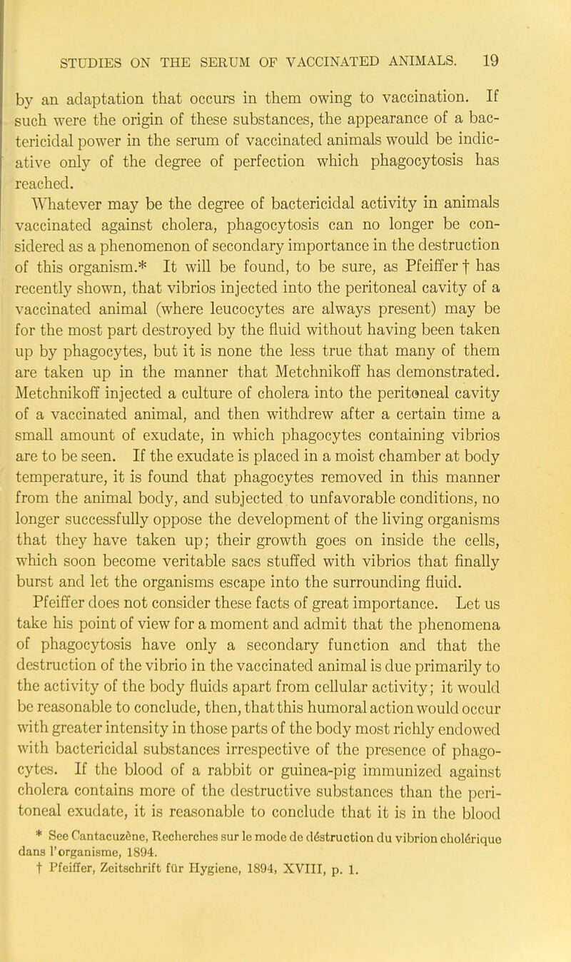 by an adaptation that occurs in them owing to vaccination. If such were the origin of these substances, the appearance of a bac- tericidal power in the serum of vaccinated animals would be indic- ative only of the degree of perfection which phagocytosis has reached. Whatever may be the degree of bactericidal activity in animals vaccinated against cholera, phagocytosis can no longer be con- sidered as a phenomenon of secondary importance in the destruction of this organism.* It will be found, to be sure, as Pfeiffer f has recently shown, that vibrios injected into the peritoneal cavity of a vaccinated animal (where leucocytes are always present) may be for the most part destroyed by the fluid without having been taken up by phagocytes, but it is none the less true that many of them are taken up in the manner that Metchnikoff has demonstrated. Metchnikoff injected a culture of cholera into the peritoneal cavity of a vaccinated animal, and then withdrew after a certain time a small amount of exudate, in which phagocytes containing vibrios are to be seen. If the exudate is placed in a moist chamber at body temperature, it is found that phagocytes removed in this manner from the animal body, and subjected to unfavorable conditions, no longer successfully oppose the development of the living organisms that they have taken up; their growth goes on inside the cells, which soon become veritable sacs stuffed with vibrios that finally burst and let the organisms escape into the surrounding fluid. Pfeiffer does not consider these facts of great importance. Let us take his point of view for a moment and admit that the phenomena of phagocytosis have only a secondary function and that the destruction of the vibrio in the vaccinated animal is due primarily to the activity of the body fluids apart from cellular activity; it would be reasonable to conclude, then, that this humoral action would occur with greater intensity in those parts of the body most richly endowed with bactericidal substances irrespective of the presence of phago- cytes. If the blood of a rabbit or guinea-pig immunized against cholera contains more of the destructive substances than the peri- toneal exudate, it is reasonable to conclude that it is in the blood * See Cantacuzene, Recherches sur le mode de destruction du vibrion choleriquo dans l'organisme, 1894. t Pfeiffer, Zeitschrift fur Hygiene, 1894, XVIII, p. 1.