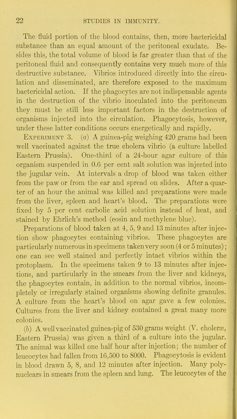 The fluid portion of the blood contains, then, more bactericidal substance than an equal amount of the peritoneal exudate. Be- sides this, the total volume of blood is far greater than that of the peritoneal fluid and consequently contains very much more of this destructive substance. Vibrios introduced directly into the circu- lation and disseminated, are therefore exposed to the maximum bactericidal action. If the phagocytes are not indispensable agents in the destruction of the vibrio inoculated into the peritoneum they must be still less important factors in the destruction of organisms injected into the circulation. Phagocytosis, however, under these latter conditions occurs energetically and rapidly. Experiment 3. (a) A guinea-pig weighing 420 grams had been well vaccinated against the true cholera vibrio (a culture labelled Eastern Prussia). One-third of a 24-hour agar culture of this organism suspended in 0.6 per cent salt solution was injected into the jugular vein. At intervals a drop of blood was taken either from the paw or from the ear and spread on slides. After a quar- ter of an hour the animal was killed and preparations were made from the liver, spleen and heart's blood. The preparations were fixed by 5 per cent carbolic acid solution instead of heat, and stained by Ehrlich's method (eosin and methylene blue). Preparations of blood taken at 4, 5, 9 and 13 minutes after injec- tion show phagocytes containing vibrios. These phagocytes are particularly numerous in specimens taken very soon (4 or 5 minutes); one can see well stained and perfectly intact vibrios within the protoplasm. In the specimens taken 9 to 13 minutes after injec- tions, and particularly in the smears from the liver and kidneys, the phagocytes contain, in addition to the normal vibrios, incom- pletely or irregularly stained organisms showing definite granules. A culture from the heart's blood on agar gave a few colonies. Cultures from the liver and kidney contained a great many more colonies. (6) A well vaccinated guinea-pig of 530 grams weight (V. cholera-, Eastern Prussia) was given a third of a culture into the jugular. The animal was killed one half hour after injection; the number of leucocytes had fallen from 16,500 to 8000. Phagocytosis is evident in blood drawn 5, 8, and 12 minutes after injection. Many poly- nuclcars in smears from the spleen and lung. The leucocytes of the