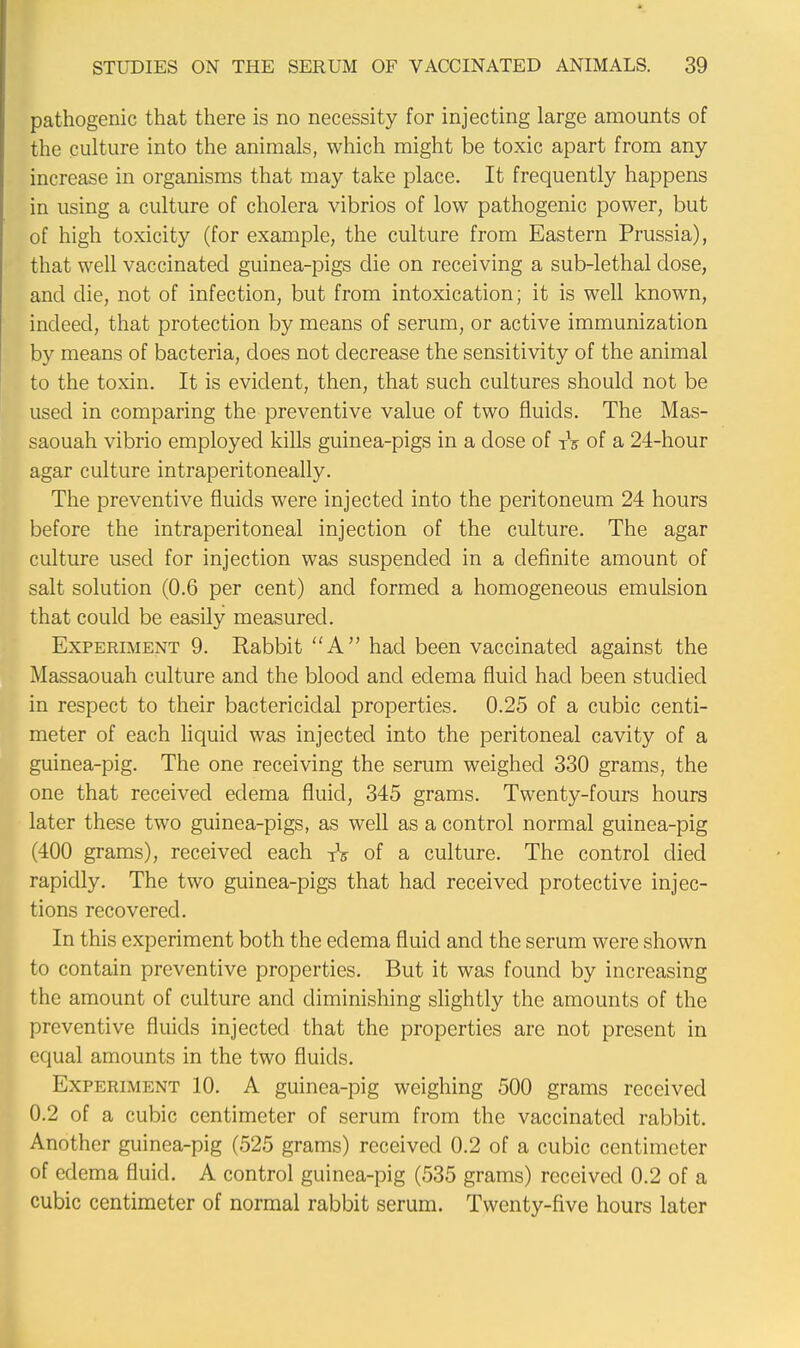 pathogenic that there is no necessity for injecting large amounts of the culture into the animals, which might be toxic apart from any increase in organisms that may take place. It frequently happens in using a culture of cholera vibrios of low pathogenic power, but of high toxicity (for example, the culture from Eastern Prussia), that well vaccinated guinea-pigs die on receiving a sub-lethal dose, and die, not of infection, but from intoxication; it is well known, indeed, that protection by means of serum, or active immunization by means of bacteria, does not decrease the sensitivity of the animal to the toxin. It is evident, then, that such cultures should not be used in comparing the preventive value of two fluids. The Mas- saouah vibrio employed kills guinea-pigs in a dose of tV of a 24-hour agar culture intraperitoneally. The preventive fluids were injected into the peritoneum 24 hours before the intraperitoneal injection of the culture. The agar culture used for injection was suspended in a definite amount of salt solution (0.6 per cent) and formed a homogeneous emulsion that could be easily measured. Experiment 9. Rabbit A had been vaccinated against the Massaouah culture and the blood and edema fluid had been studied in respect to their bactericidal properties. 0.25 of a cubic centi- meter of each liquid was injected into the peritoneal cavity of a guinea-pig. The one receiving the serum weighed 330 grams, the one that received edema fluid, 345 grams. Twenty-fours hours later these two guinea-pigs, as well as a control normal guinea-pig (400 grams), received each TV of a culture. The control died rapidly. The two guinea-pigs that had received protective injec- tions recovered. In this experiment both the edema fluid and the serum were shown to contain preventive properties. But it was found by increasing the amount of culture and diminishing slightly the amounts of the preventive fluids injected that the properties are not present in equal amounts in the two fluids. Experiment 10. A guinea-pig weighing 500 grams received 0.2 of a cubic centimeter of serum from the vaccinated rabbit. Another guinea-pig (525 grams) received 0.2 of a cubic centimeter of edema fluid. A control guinea-pig (535 grams) received 0.2 of a cubic centimeter of normal rabbit serum. Twenty-five hours later