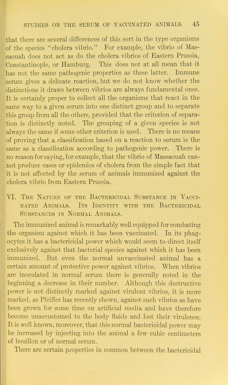 that there are several differences of this sort in the type organisms of the species cholera vibrio. For example, the vibrio of Mas- saouah does not act as do the cholera vibrios of Eastern Prussia, Constantinople, or Hamburg. This does not at all mean that it has not the same pathogenic properties as these latter. Immune serum gives a delicate reaction, but we do not know whether the distinctions it draws between vibrios are always fundamental ones. It is certainly proper to collect all the organisms that react in the same way to a given serum into one distinct group and to separate this group from all the others, provided that the criterion of separa- tion is distinctly noted. The grouping of a given species is not always the same if some other criterion is used. There is no means of proving that a classification based on a reaction to serum is the same as a classification according to pathogenic power. There is no reason for saying, for example, that the vibrio of Massaouah can- not produce cases or epidemics of cholera from the simple fact that it is not affected by the serum of animals immunized against the cholera vibrio from Eastern Prussia. VI. The Nature op the Bactericidal Substance in Vacci- nated Animals. Its Identity with the Bactericidal Substances in Normal Animals. The immunized animal is remarkably well equipped for combating the organism against which it has been vaccinated. In its phag- ocytes it has a bactericidal power which would seem to direct itself exclusively against that bacterial species against which it has been immunized. But even the normal unvaccinated animal has a certain amount of protective power against vibrios. When vibrios are inoculated in normal serum there is generally noted in the beginning a decrease in their number. Although this destructive power is not distinctly marked against virulent vibrios, it is more marked, as Pfeiffer has recently shown, against such vibrios as have been grown for some time on artificial media and have therefore become unaccustomed to the body fluids and lost their virulence. It is well known, moreover, that this normal bactericidal power may be increased by injecting into the animal a few cubic centimeters of bouillon or of normal scrum. There are certain properties in common between the bactericidal