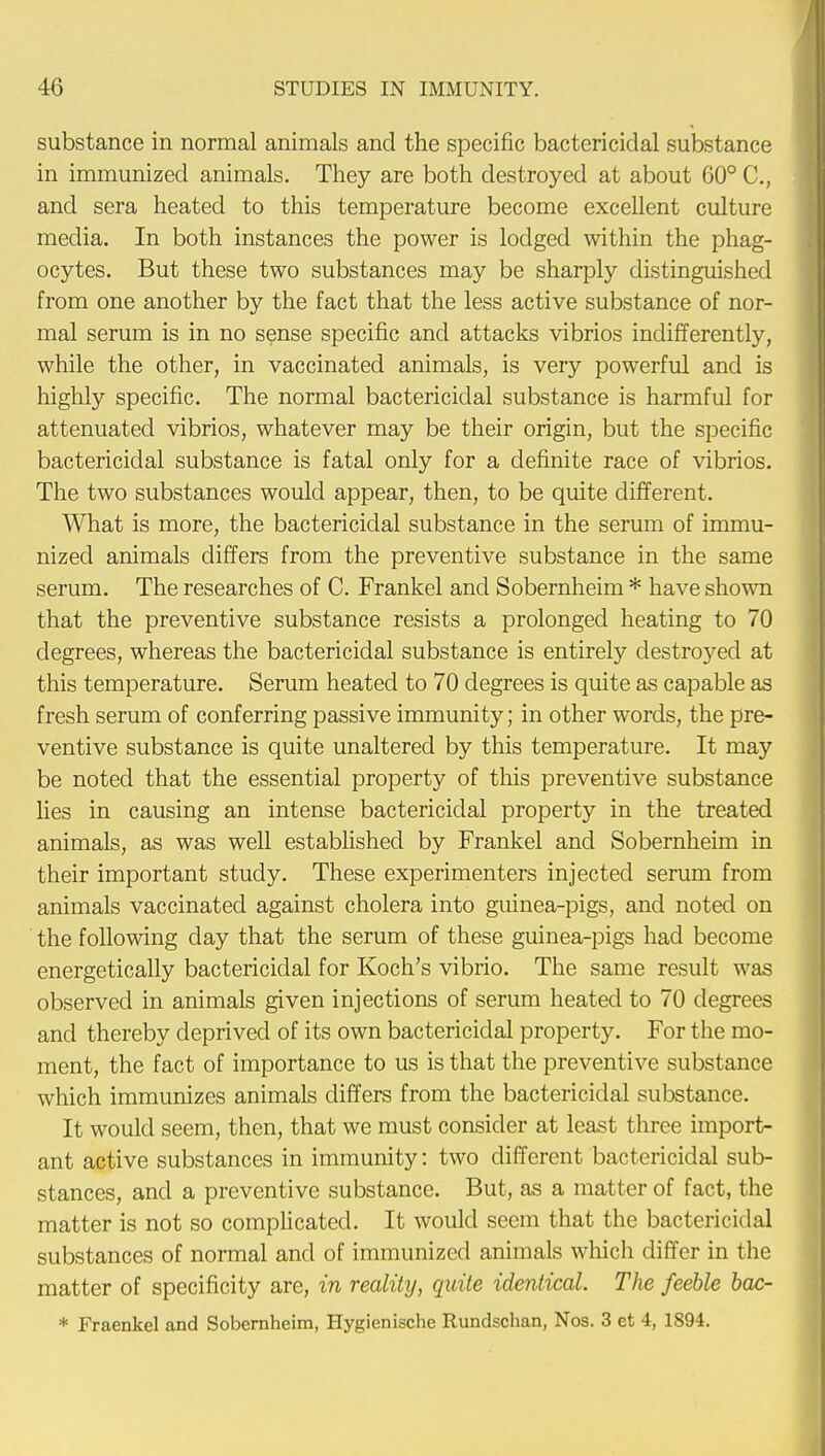 substance in normal animals and the specific bactericidal substance in immunized animals. They are both destroyed at about 60° C, and sera heated to this temperature become excellent culture media. In both instances the power is lodged within the phag- ocytes. But these two substances may be sharply distinguished from one another by the fact that the less active substance of nor- mal serum is in no sense specific and attacks vibrios indifferently, while the other, in vaccinated animals, is very powerful and is highly specific. The normal bactericidal substance is harmful for attenuated vibrios, whatever may be their origin, but the specific bactericidal substance is fatal only for a definite race of vibrios. The two substances would appear, then, to be quite different. What is more, the bactericidal substance in the serum of immu- nized animals differs from the preventive substance in the same serum. The researches of C. Frankel and Sobernheim * have shown that the preventive substance resists a prolonged heating to 70 degrees, whereas the bactericidal substance is entirely destroyed at this temperature. Serum heated to 70 degrees is quite as capable as fresh serum of conferring passive immunity; in other words, the pre- ventive substance is quite unaltered by this temperature. It may be noted that the essential property of this preventive substance lies in causing an intense bactericidal property in the treated animals, as was well established by Frankel and Sobernheim in their important study. These experimenters injected serum from animals vaccinated against cholera into guinea-pigs, and noted on the following day that the serum of these guinea-pigs had become energetically bactericidal for Koch's vibrio. The same result was observed in animals given injections of serum heated to 70 degrees and thereby deprived of its own bactericidal property. For the mo- ment, the fact of importance to us is that the preventive substance which immunizes animals differs from the bactericidal substance. It would seem, then, that we must consider at least three import- ant active substances in immunity: two different bactericidal sub- stances, and a preventive substance. But, as a matter of fact, the matter is not so complicated. It would seem that the bactericidal substances of normal and of immunized animals which differ in the matter of specificity are, in reality, quite identical. The feeble bac- * Fraenkel and Sobernheim, Hygienische Rundschan, Nos. 3 et 4, 1894.