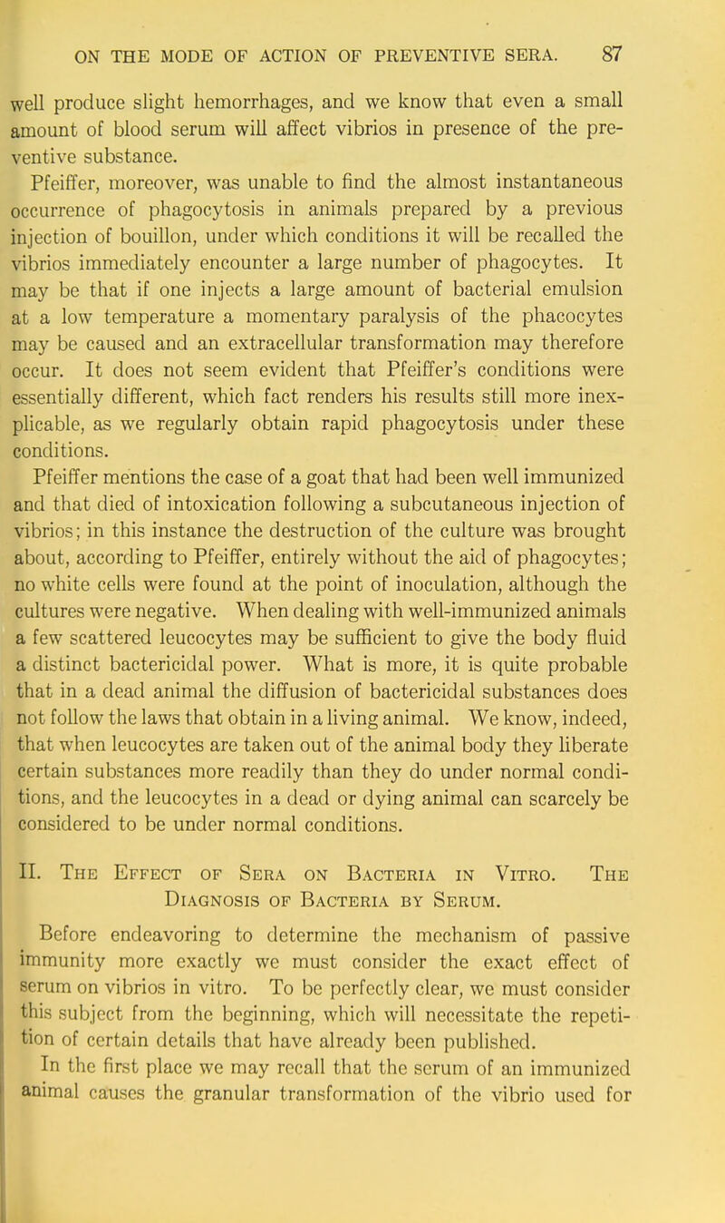 well produce slight hemorrhages, and we know that even a small amount of blood serum will affect vibrios in presence of the pre- ventive substance. Pfeiffer, moreover, was unable to find the almost instantaneous occurrence of phagocytosis in animals prepared by a previous injection of bouillon, under which conditions it will be recalled the vibrios immediately encounter a large number of phagocytes. It may be that if one injects a large amount of bacterial emulsion at a low temperature a momentary paralysis of the phacocytes may be caused and an extracellular transformation may therefore occur. It does not seem evident that Pfeiffer's conditions were essentially different, which fact renders his results still more inex- plicable, as we regularly obtain rapid phagocytosis under these conditions. Pfeiffer mentions the case of a goat that had been well immunized and that died of intoxication following a subcutaneous injection of vibrios; in this instance the destruction of the culture was brought about, according to Pfeiffer, entirely without the aid of phagocytes; no white cells were found at the point of inoculation, although the cultures were negative. When dealing with well-immunized animals a few scattered leucocytes may be sufficient to give the body fluid a distinct bactericidal power. What is more, it is quite probable that in a dead animal the diffusion of bactericidal substances does not follow the laws that obtain in a living animal. We know, indeed, that when leucocytes are taken out of the animal body they liberate certain substances more readily than they do under normal condi- tions, and the leucocytes in a dead or dying animal can scarcely be considered to be under normal conditions. II. The Effect of Sera on Bacteria in Vitro. The Diagnosis of Bacteria by Serum. Before endeavoring to determine the mechanism of passive immunity more exactly we must consider the exact effect of scrum on vibrios in vitro. To be perfectly clear, we must consider this subject from the beginning, which will necessitate the repeti- tion of certain details that have already been published. In the first place we may recall that the scrum of an immunized animal causes the granular transformation of the vibrio used for