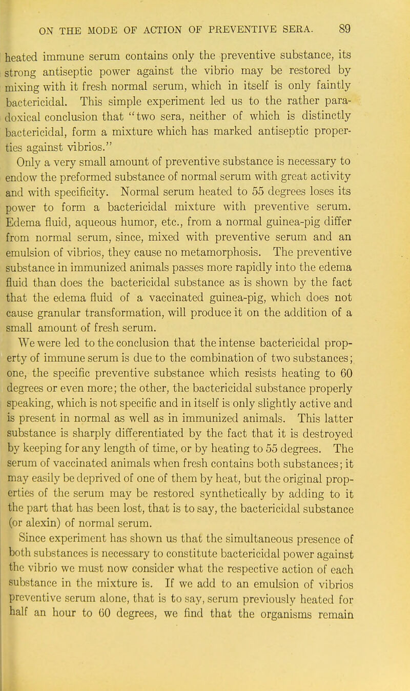 heated immune serum contains only the preventive substance, its strong antiseptic power against the vibrio may be restored by mixing with it fresh normal serum, which in itself is only faintly bactericidal. This simple experiment led us to the rather para- doxical conclusion that two sera, neither of which is distinctly bactericidal, form a mixture which has marked antiseptic proper- ties against vibrios. Only a very small amount of preventive substance is necessary to endow the preformed substance of normal serum with great activity and with specificity. Normal serum heated to 55 degrees loses its power to form a bactericidal mixture with preventive serum. Edema fluid, aqueous humor, etc., from a normal guinea-pig differ from normal serum, since, mixed with preventive serum and an emulsion of vibrios, they cause no metamorphosis. The preventive substance in immunized animals passes more rapidly into the edema fluid than does the bactericidal substance as is shown by the fact that the edema fluid of a vaccinated guinea-pig, which does not cause granular transformation, will produce it on the addition of a small amount of fresh serum. We were led to the conclusion that the intense bactericidal prop- erty of immune serum is due to the combination of two substances; one, the specific preventive substance which resists heating to 60 degrees or even more; the other, the bactericidal substance properly speaking, which is not specific and in itself is only slightly active and is present in normal as well as in immunized animals. This latter substance is sharply differentiated by the fact that it is destroyed by keeping for any length of time, or by heating to 55 degrees. The serum of vaccinated animals when fresh contains both substances; it may easily be deprived of one of them by heat, but the original prop- erties of the serum may be restored synthetically by adding to it the part that has been lost, that is to say, the bactericidal substance (or alexin) of normal serum. Since experiment has shown us that the simultaneous presence of both substances is necessary to constitute bactericidal power against the vibrio we must now consider what the respective action of each substance in the mixture is. If we add to an emulsion of vibrios preventive serum alone, that is to say, serum previously heated for half an hour to 60 degrees, we find that the organisms remain