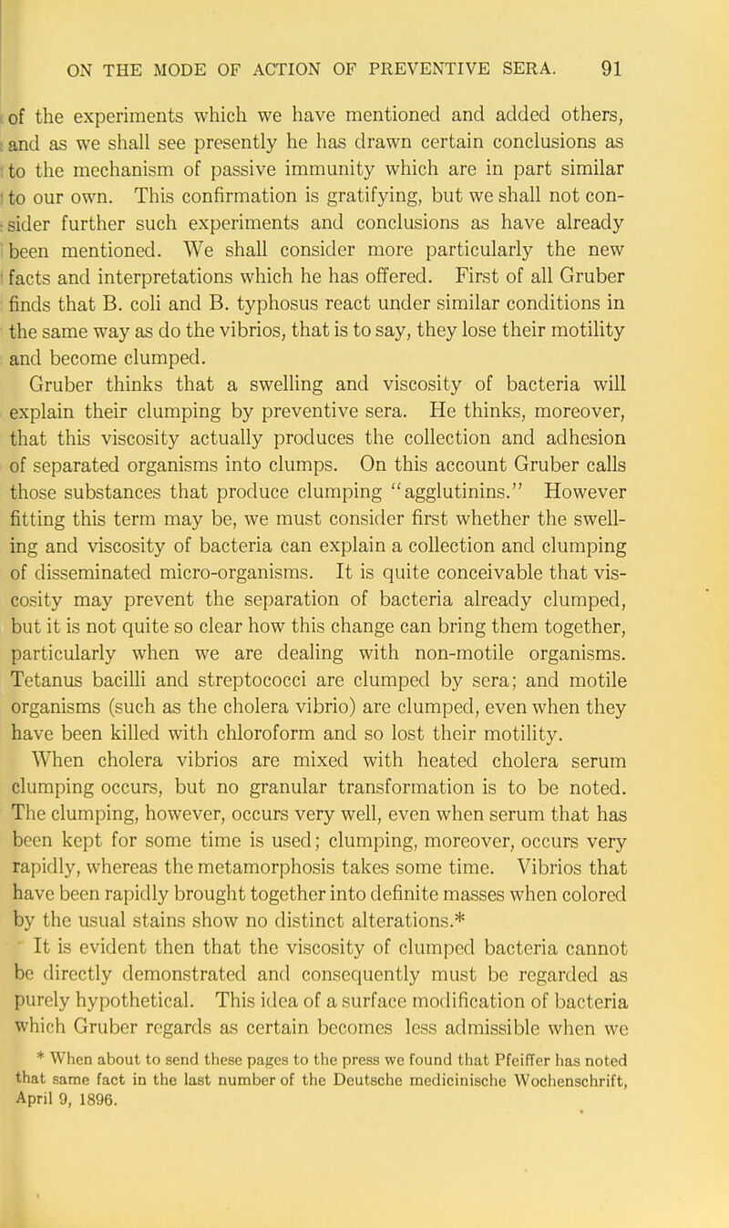 of the experiments which we have mentioned and added others, and as we shall see presently he has drawn certain conclusions as to the mechanism of passive immunity which are in part similar t to our own. This confirmation is gratifying, but we shall not con- sider further such experiments and conclusions as have already been mentioned. We shall consider more particularly the new I facts and interpretations which he has offered. First of all Gruber finds that B. coli and B. typhosus react under similar conditions in the same way as do the vibrios, that is to say, they lose their motility and become clumped. Gruber thinks that a swelling and viscosity of bacteria will explain their clumping by preventive sera. He thinks, moreover, that this viscosity actually produces the collection and adhesion of separated organisms into clumps. On this account Gruber calls those substances that produce clumping agglutinins. However fitting this term may be, we must consider first whether the swell- ing and viscosity of bacteria can explain a collection and clumping of disseminated micro-organisms. It is quite conceivable that vis- cosity may prevent the separation of bacteria already clumped, but it is not quite so clear how this change can bring them together, particularly when we are dealing with non-motile organisms. Tetanus bacilli and streptococci are clumped by sera; and motile organisms (such as the cholera vibrio) are clumped, even when they have been killed with chloroform and so lost their motility. When cholera vibrios are mixed with heated cholera serum clumping occurs, but no granular transformation is to be noted. The clumping, however, occurs very well, even when serum that has been kept for some time is used; clumping, moreover, occurs very rapidly, whereas the metamorphosis takes some time. Vibrios that have been rapidly brought together into definite masses when colored by the usual stains show no distinct alterations.* ' It is evident then that the viscosity of clumped bacteria cannot be directly demonstrated and consequently must be regarded as purely hypothetical. This idea of a surface modification of bacteria which Gruber regards as certain becomes less admissible when we * When about to send these pages to the press we found that Pfeiffer has noted that same fact in the last number of the Deutsche medicinische Wochenschrift, April 9, 1896.