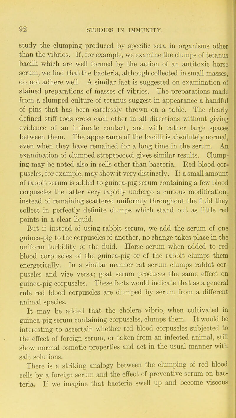 study the clumping produced by specific sera in organisms other than the vibrios. If, for example, we examine the clumps of tetanus bacilli which are well formed by the action of an antitoxic horse serum, we find that the bacteria, although collected in small masses, do not adhere well. A similar fact is suggested on examination of stained preparations of masses of vibrios. The preparations made from a clumped culture of tetanus suggest in appearance a handful of pins that has been carelessly thrown on a table. The clearly defined stiff rods cross each other in all directions without giving evidence of an intimate contact, and with rather large spaces between them. The appearance of the bacilli is absolutely normal, even when they have remained for a long time in the serum. An examination of clumped streptococci gives similar results. Clump- ing may be noted also in cells other than bacteria. Red blood cor- puscles, for example, may show it very distinctly. If a small amount of rabbit serum is added to guinea-pig serum containing a few blood corpuscles the latter very rapidly undergo a curious modification; instead of remaining scattered uniformly throughout the fluid they collect in perfectly definite clumps which stand out as little red points in a clear liquid. But if instead of using rabbit serum, we add the serum of one guinea-pig to the corpuscles of another, no change takes place in the uniform turbidity of the fluid. Horse serum when added to red blood corpuscles of the guinea-pig or of the rabbit clumps them energetically. In a similar manner rat serum clumps rabbit cor- puscles and vice versa; goat serum produces the same effect on guinea-pig corpuscles. These facts would indicate that as a general rule red blood corpuscles are clumped by serum from a different animal species. It may be added that the cholera vibrio, when cultivated in guinea-pig serum containing corpuscles, clumps them. It would be interesting to ascertain whether red blood corpuscles subjected to the effect of foreign serum, or taken from an infected animal, still show normal osmotic properties and act in the usual manner with salt solutions. There is a striking analogy between the clumping of red blood cells by a foreign serum and the effect of preventive serum on bac- teria. If we imagine that bacteria swell up and become viscous