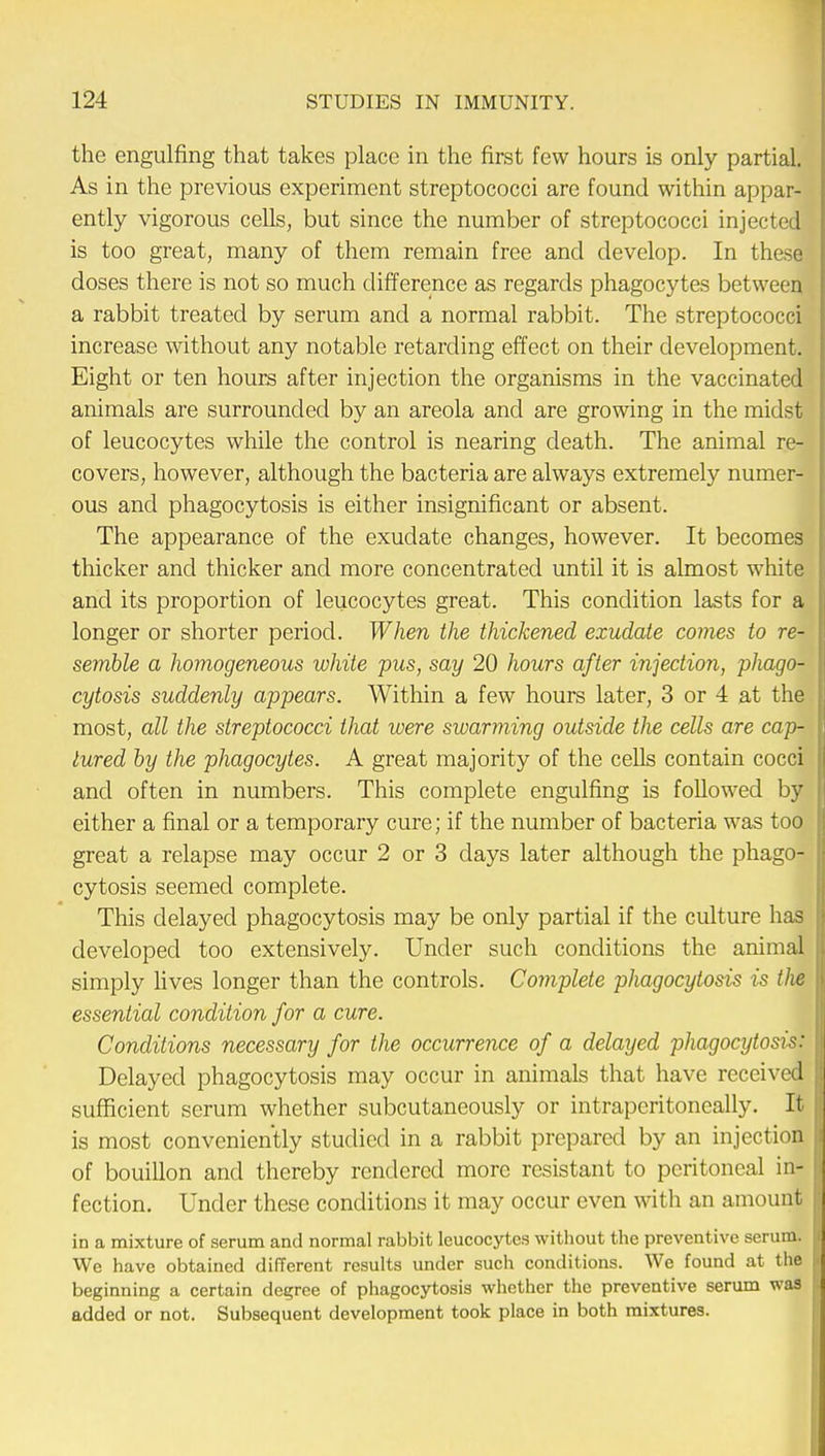 the engulfing that takes place in the first few hours is only partial. As in the previous experiment streptococci are found within appar- ently vigorous cells, but since the number of streptococci injected is too great, many of them remain free and develop. In these doses there is not so much difference as regards phagocytes between a rabbit treated by serum and a normal rabbit. The streptococci increase without any notable retarding effect on their development. Eight or ten hours after injection the organisms in the vaccinated animals are surrounded by an areola and are growing in the midst of leucocytes while the control is nearing death. The animal re- covers, however, although the bacteria are always extremely numer- ous and phagocytosis is either insignificant or absent. The appearance of the exudate changes, however. It becomes thicker and thicker and more concentrated until it is almost white and its proportion of leucocytes great. This condition lasts for a longer or shorter period. When the thickened exudate comes to re- semble a homogeneous white pus, say 20 hours after injection, phago- cytosis suddenly appears. Within a few hours later, 3 or 4 at the most, all the streptococci that were swarming outside the cells are cap- lured by the phagocytes. A great majority of the cells contain cocci and often in numbers. This complete engulfing is followed by either a final or a temporary cure; if the number of bacteria was too great a relapse may occur 2 or 3 days later although the phago- cytosis seemed complete. This delayed phagocytosis may be only partial if the culture has developed too extensively. Under such conditions the animal simply lives longer than the controls. Complete phagocytosis is t)ie essential condition for a cure. Conditions necessary for the occurrence of a delayed phagocytosis: Delayed phagocytosis may occur in animals that have received sufficient serum whether subcutaneously or intraperitoneally. It is most conveniently studied in a rabbit prepared by an injection of bouillon and thereby rendered more resistant to peritoneal in- fection. Under these conditions it may occur even with an amount in a mixture of serum and normal rabbit leucocytes without the preventive serum. We have obtained different results under such conditions. We found at the beginning a certain degree of phagocytosis whether the preventive serum was added or not. Subsequent development took place in both mixtures.