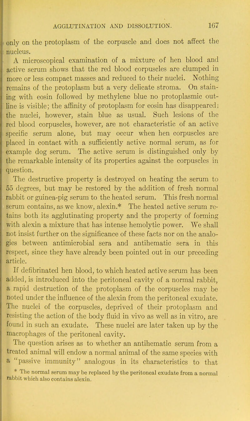 only on the protoplasm of the corpuscle and does not affect the nucleus. A microscopical examination of a mixture of hen blood and active serum shows that the red blood corpuscles are clumped in more or less compact masses and reduced to their nuclei. Nothing remains of the protoplasm but a very delicate stroma. On stain- ing with eosin followed by methylene blue no protoplasmic out- line is visible; the affinity of protoplasm for eosin has disappeared; the nuclei, however, stain blue as usual. Such lesions of the red blood corpuscles, however, are not characteristic of an active specific serum alone, but may occur when hen corpuscles are placed in contact with a sufficiently active normal serum, as for example dog serum. The active serum is distinguished only by the remarkable intensity of its properties against the corpuscles in question. The destructive property is destroyed on heating the serum to 55 degrees, but may be restored by the addition of fresh normal rabbit or guinea-pig serum to the heated serum. This fresh normal serum contains, as we know, alexin.* The heated active serum re- tains both its agglutinating property and the property of forming with alexin a mixture that has intense hemolytic power. We shall not insist further on the significance of these facts nor on the analo- gies between antimicrobial sera and antihematic sera in this respect, since they have already been pointed out in our preceding article. If defibrinated hen blood, to which heated active serum has been added, is introduced into the peritoneal cavity of a normal rabbit, a rapid destruction of the protoplasm of the corpuscles may be noted under the influence of the alexin from the peritoneal exudate. The nuclei of the corpuscles, deprived of their protoplasm and resisting the action of the body fluid in vivo as well as in vitro, are found in such an exudate. These nuclei are later taken up by the macrophages of the peritoneal cavity. The question arises as to whether an antihematic serum from a treated animal will endow a normal animal of the same species with a passive immunity analogous in its characteristics to that * The normal serum may be replaced by the peritoneal exudate from a normal rabbit which also contains alexin.