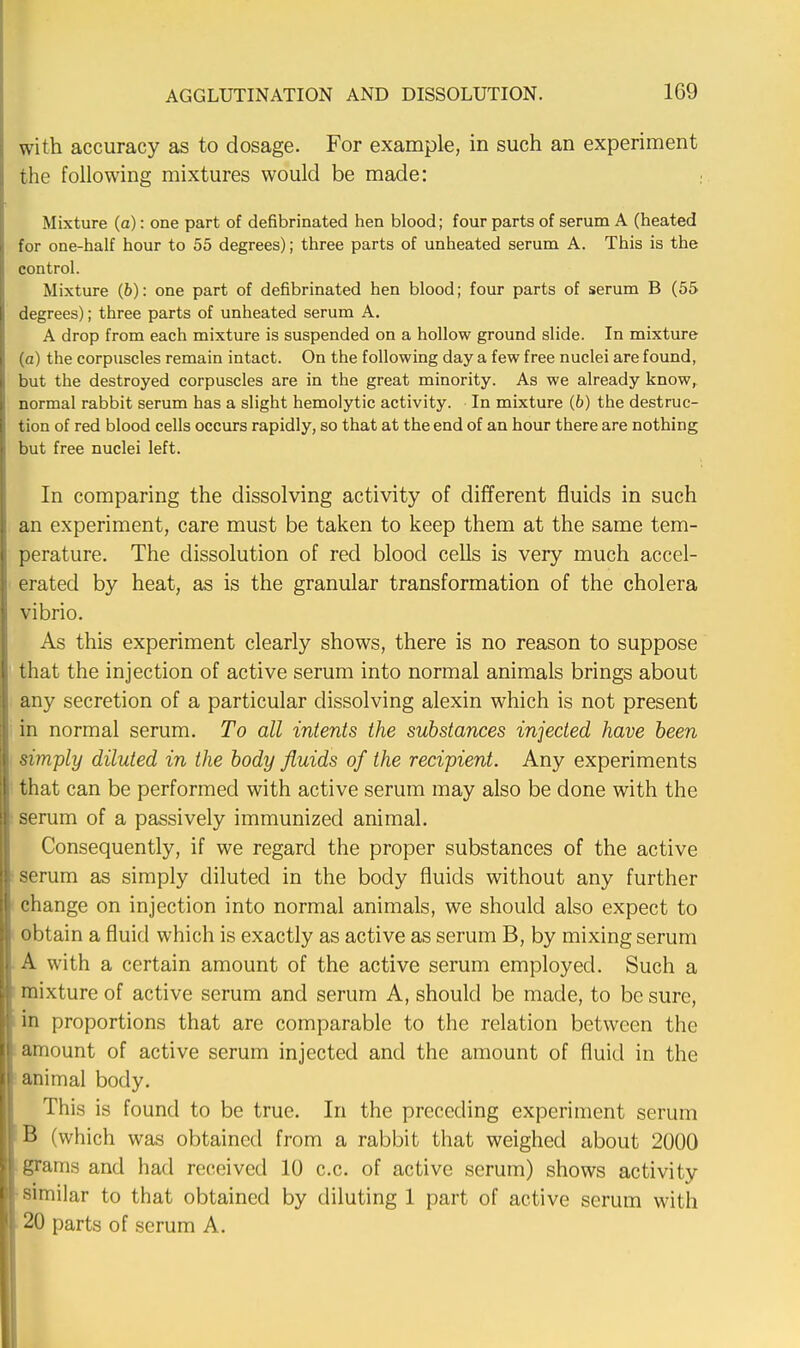 with accuracy as to dosage. For example, in such an experiment the following mixtures would be made: Mixture (a): one part of defibrinated hen blood; four parts of serum A (heated for one-half hour to 55 degrees); three parts of unheated serum A. This is the control. Mixture (6): one part of defibrinated hen blood; four parts of serum B (55 degrees); three parts of unheated serum A. A drop from each mixture is suspended on a hollow ground slide. In mixture (a) the corpuscles remain intact. On the following day a few free nuclei are found, but the destroyed corpuscles are in the great minority. As we already know, normal rabbit serum has a slight hemolytic activity. In mixture (6) the destruc- tion of red blood cells occurs rapidly, so that at the end of an hour there are nothing but free nuclei left. In comparing the dissolving activity of different fluids in such an experiment, care must be taken to keep them at the same tem- perature. The dissolution of red blood cells is very much accel- erated by heat, as is the granular transformation of the cholera vibrio. As this experiment clearly shows, there is no reason to suppose that the injection of active serum into normal animals brings about any secretion of a particular dissolving alexin which is not present in normal serum. To all intents the substances injected have been simply diluted in the body fluids of the recipient. Any experiments that can be performed with active serum may also be done with the serum of a passively immunized animal. Consequently, if we regard the proper substances of the active serum as simply diluted in the body fluids without any further change on injection into normal animals, we should also expect to obtain a fluid which is exactly as active as serum B, by mixing serum A with a certain amount of the active serum employed. Such a mixture of active serum and serum A, should be made, to be sure, in proportions that are comparable to the relation between the amount of active serum injected and the amount of fluid in the animal body. This is found to be true. In the preceding experiment serum B (which was obtained from a rabbit that weighed about 2000 grains and had received 10 c.c. of active serum) shows activity similar to that obtained by diluting 1 part of active serum with 20 parts of serum A.