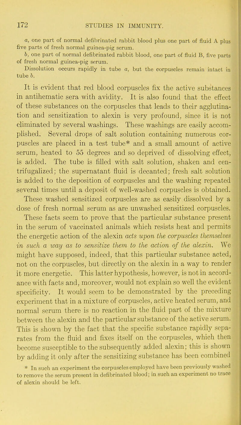 a, one part of normal defihrinated rabbit blood plus one part of fluid A plus five parts of fresh normal guinea-pig serum. b, one part of normal defibrinated rabbit blood, one part of fluid B, five parts of fresh normal guinea-pig serum. Dissolution occurs rapidly in tube a, but the corpuscles remain intact in tube b. It is evident that red blood corpuscles fix the active substances in antihematic sera with avidity. It is also found that the effect of these substances on the corpuscles that leads to their agglutina- tion and sensitization to alexin is very profound, since it is not eliminated by several washings. These washings are easily accom- plished. Several drops of salt solution containing numerous cor- puscles are placed in a test tube* and a small amount of active serum, heated to 55 degrees and so deprived of dissolving effect, is added. The tube is filled with salt solution, shaken and cen- trifugalized; the supernatant fluid is decanted; fresh salt solution is added to the deposition of corpuscles and the washing repeated several times until a deposit of well-washed corpuscles is obtained. These washed sensitized corpuscles are as easily dissolved by a dose of fresh normal serum as are unwashed sensitized corpuscles. These facts seem to prove that the particular substance present in the serum of vaccinated animals which resists heat and permits the energetic action of the alexin acts upon the corpuscles themselves in such a way as to sensitize them to the action of tlie alexin. We might have supposed, indeed, that this particular substance acted, not on the corpuscles, but directly on the alexin in a way to render it more energetic. This latter hypothesis, however, is not in accord- ance with facts and, moreover, would not explain so well the evident specificity. It would seem to be demonstrated by the preceding experiment that in a mixture of corpuscles, active heated serum, and normal serum there is no reaction in the fluid part of the mixture between the alexin and the particular substance of the active serum. This is shown by the fact that the specific substance rapidly sepa- rates from the fluid and fixes itself on the corpuscles, which then become susceptible to the subsequently added alexin; this is shown by adding it only after the sensitizing substance has been combined * In such an experiment the corpuscles employed have been previously washed to remove the serum present in defibrinated blood; in such an experiment no trace of alexin should be left.