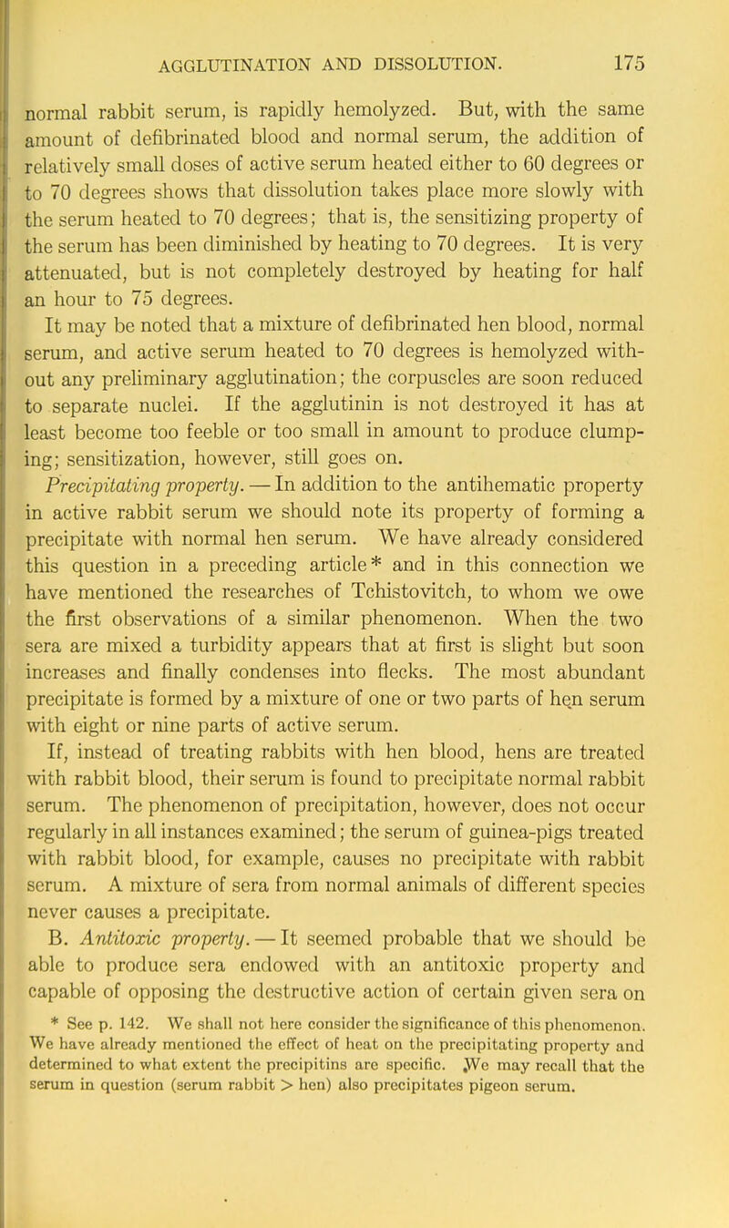 normal rabbit serum, is rapidly hemolyzed. But, with the same amount of defibrinatecl blood and normal serum, the addition of relatively small doses of active serum heated either to 60 degrees or to 70 degrees shows that dissolution takes place more slowly with the serum heated to 70 degrees; that is, the sensitizing property of the serum has been diminished by heating to 70 degrees. It is very attenuated, but is not completely destroyed by heating for half an hour to 75 degrees. It may be noted that a mixture of defibrinated hen blood, normal serum, and active serum heated to 70 degrees is hemolyzed with- out any preliminary agglutination; the corpuscles are soon reduced to separate nuclei. If the agglutinin is not destroyed it has at least become too feeble or too small in amount to produce clump- ing; sensitization, however, still goes on. Precipitating property. — In addition to the antihematic property in active rabbit serum we should note its property of forming a precipitate with normal hen serum. We have already considered this question in a preceding article* and in this connection we have mentioned the researches of Tchistovitch, to whom we owe the first observations of a similar phenomenon. When the two sera are mixed a turbidity appears that at first is slight but soon increases and finally condenses into flecks. The most abundant precipitate is formed by a mixture of one or two parts of hen serum with eight or nine parts of active serum. If, instead of treating rabbits with hen blood, hens are treated with rabbit blood, their serum is found to precipitate normal rabbit serum. The phenomenon of precipitation, however, does not occur regularly in all instances examined; the serum of guinea-pigs treated with rabbit blood, for example, causes no precipitate with rabbit serum. A mixture of sera from normal animals of different species never causes a precipitate. B. Antitoxic property. — It seemed probable that we should be able to produce sera endowed with an antitoxic property and capable of opposing the destructive action of certain given sera on * See p. 142. We shall not here consider the significance of this phenomenon. We have already mentioned the effect of heat on the precipitating property and determined to what extent the precipitins are specific. We may recall that the serum in question (serum rabbit > hen) also precipitates pigeon serum.