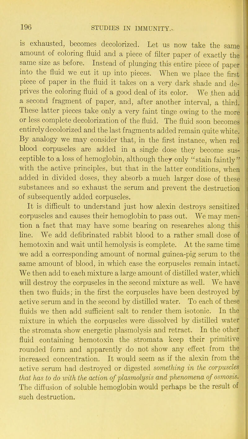 is exhausted, becomes decolorized. Let us now take the same amount of coloring fluid and a piece of filter paper of exactly the same size as before. Instead of plunging this entire piece of paper into the fluid we cut it up into pieces. When we place the first piece of paper in the fluid it takes on a very dark shade and de- prives the coloring fluid of a good deal of its color. We .then add a second fragment of paper, and, after another interval, a third. These latter pieces take only a very faint tinge owing to the more or less complete decolorization of the fluid. The fluid soon becomes entirely decolorized and the last fragments added remain quite white. By analogy we may consider that, in the first instance, when red blood corpuscles are added in a single dose they become sus- ceptible to a loss of hemoglobin, although they only stain faintly with the active principles, but that in the latter conditions, when added in divided doses, they absorb a much larger dose of these substances and so exhaust the serum and prevent the destruction of subsequently added corpuscles. It is difficult to understand just how alexin destroys sensitized corpuscles and causes their hemoglobin to pass out. We may men- tion a fact that may have some bearing on researches along this line. We add defibrinatecl rabbit blood to a rather small dose of hemotoxin and wait until hemolysis is complete. At the same time we add a corresponding amount of normal guinea-pig serum to the same amount of blood, in which case the corpuscles remain intact. We then add to each mixture a large amount of distilled water, which will destroy the corpuscles in the second mixture as well. We have then two fluids; in the first the corpuscles have been destroyed by active serum and in the second by distilled water. To each of these fluids we then add sufficient salt to render them isotonic. In the mixture in which the corpuscles were dissolved by distilled water the stromata show energetic plasmolysis and retract. In the other fluid containing hemotoxin the stromata keep their primitive rounded form and apparently do not show any effect from the increased concentration. It would seem as if the alexin from the active serum had destroyed or digested something in the corpuscles that has to do with the action of plasmolysis and phenomena of osmosis. The diffusion of soluble hemoglobin would perhaps be the result of such destruction.