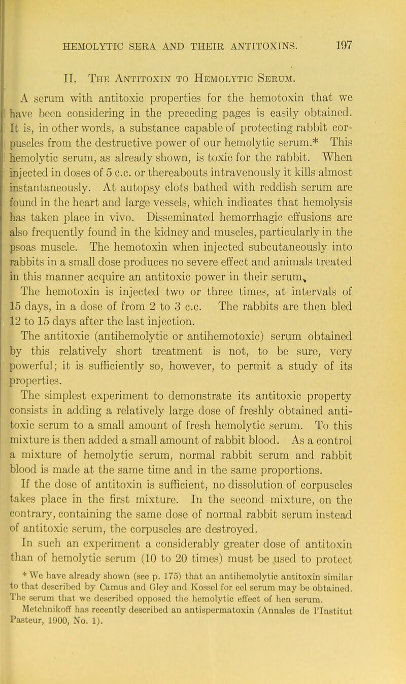 II. The Antitoxin to Hemolytic Serum. A serum with antitoxic properties for the hemotoxin that we have been considering in the preceding pages is easily obtained. It is, in other words, a substance capable of protecting rabbit cor- puscles from the destructive power of our hemolytic serum.* This hemolytic serum, as already shown, is toxic for the rabbit. When injected in doses of 5 c.c. or thereabouts intravenously it kills almost instantaneously. At autopsy clots bathed with reddish serum are found in the heart and large vessels, which indicates that hemolysis has taken place in vivo. Disseminated hemorrhagic effusions are also frequently found in the kidney and muscles, particularly in the psoas muscle. The hemotoxin when injected subcutaneously into rabbits in a small dose produces no severe effect and animals treated in this manner acquire an antitoxic power in their serum. The hemotoxin is injected two or three times, at intervals of 15 days, in a dose of from 2 to 3 c.c. The rabbits are then bled 12 to 15 days after the last injection. The antitoxic (antihemolytic or antihemotoxic) serum obtained by this relatively short treatment is not, to be sure, very powerful; it is sufficiently so, however, to permit a study of its properties. The simplest experiment to demonstrate its antitoxic property consists in adding a relatively large dose of freshly obtained anti- toxic serum to a small amount of fresh hemolytic serum. To this mixture is then added a small amount of rabbit blood. As a control a mixture of hemolytic serum, normal rabbit serum and rabbit blood is made at the same time and in the same proportions. If the dose of antitoxin is sufficient, no dissolution of corpuscles takes place in the first mixture. In the second mixture, on the contrary, containing the same close of normal rabbit serum instead of antitoxic scrum, the corpuscles arc destroyed. In such an experiment a considerably greater dose of antitoxin than of hemolytic serum (10 to 20 times) must be ,used to protect * We have already shown (see p. 175) that an antihemolytic antitoxin similar to that described by Camus and Gley and Kosscl for eel serum may be obtained The serum that we described opposed the hemolytic effect of hen serum. Metchnikoff has recently described an antispermatoxin (Annales de l'lnstitut Pasteur, l'JOO, No. 1).