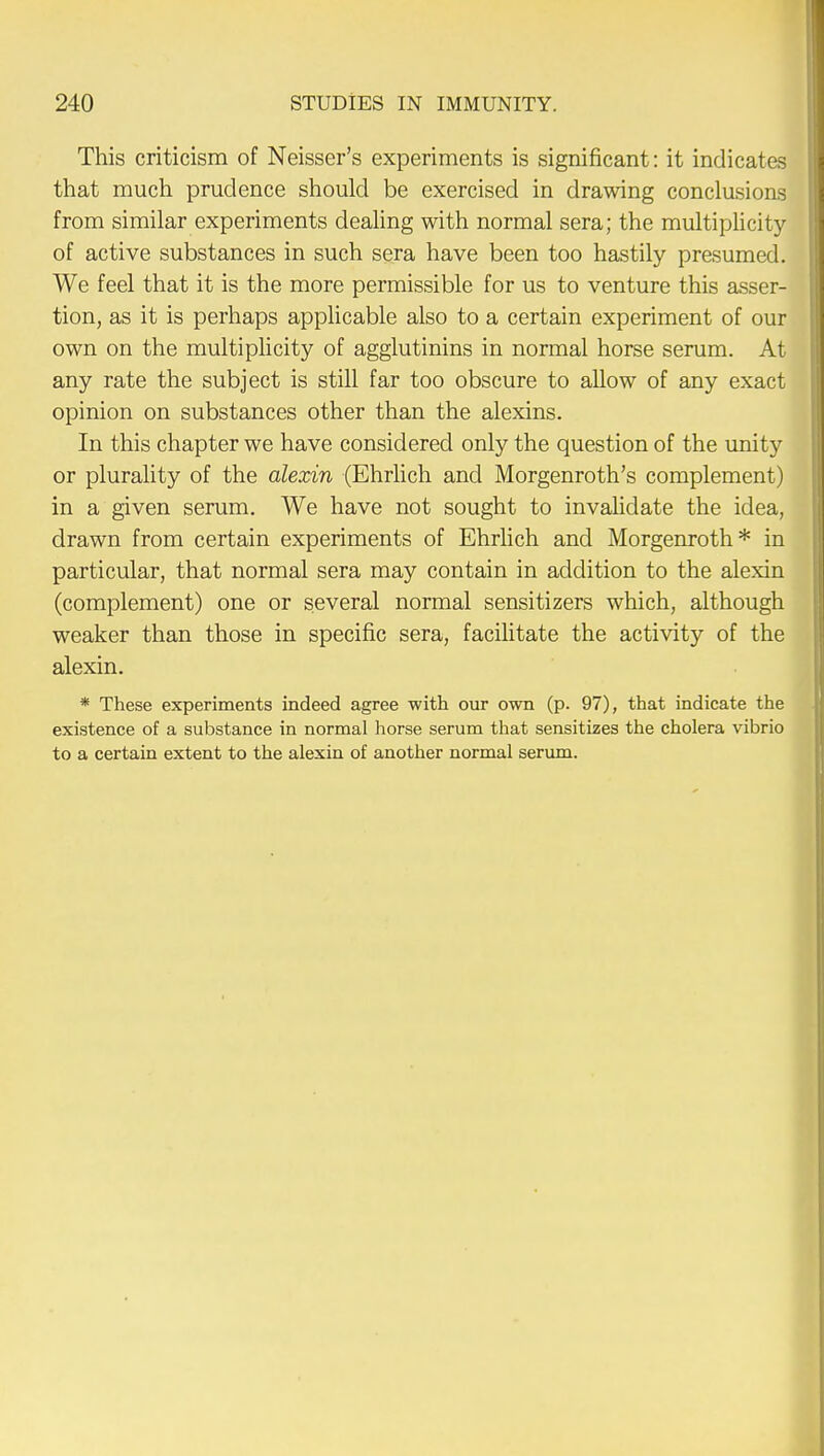 This criticism of Neisser's experiments is significant: it indicates that much prudence should be exercised in drawing conclusions from similar experiments dealing with normal sera; the multiplicity of active substances in such sera have been too hastily presumed. We feel that it is the more permissible for us to venture this asser- tion, as it is perhaps applicable also to a certain experiment of our own on the multiplicity of agglutinins in normal horse serum. At any rate the subject is still far too obscure to allow of any exact opinion on substances other than the alexins. In this chapter we have considered only the question of the unity or plurality of the alexin (Ehrlich and Morgenroth's complement) in a given serum. We have not sought to invalidate the idea, drawn from certain experiments of Ehrlich and Morgenroth* in particular, that normal sera may contain in addition to the alexin (complement) one or several normal sensitizers which, although weaker than those in specific sera, facilitate the activity of the alexin. * These experiments indeed agree with our own (p. 97), that indicate the existence of a substance in normal horse serum that sensitizes the cholera vibrio to a certain extent to the alexin of another normal serum.