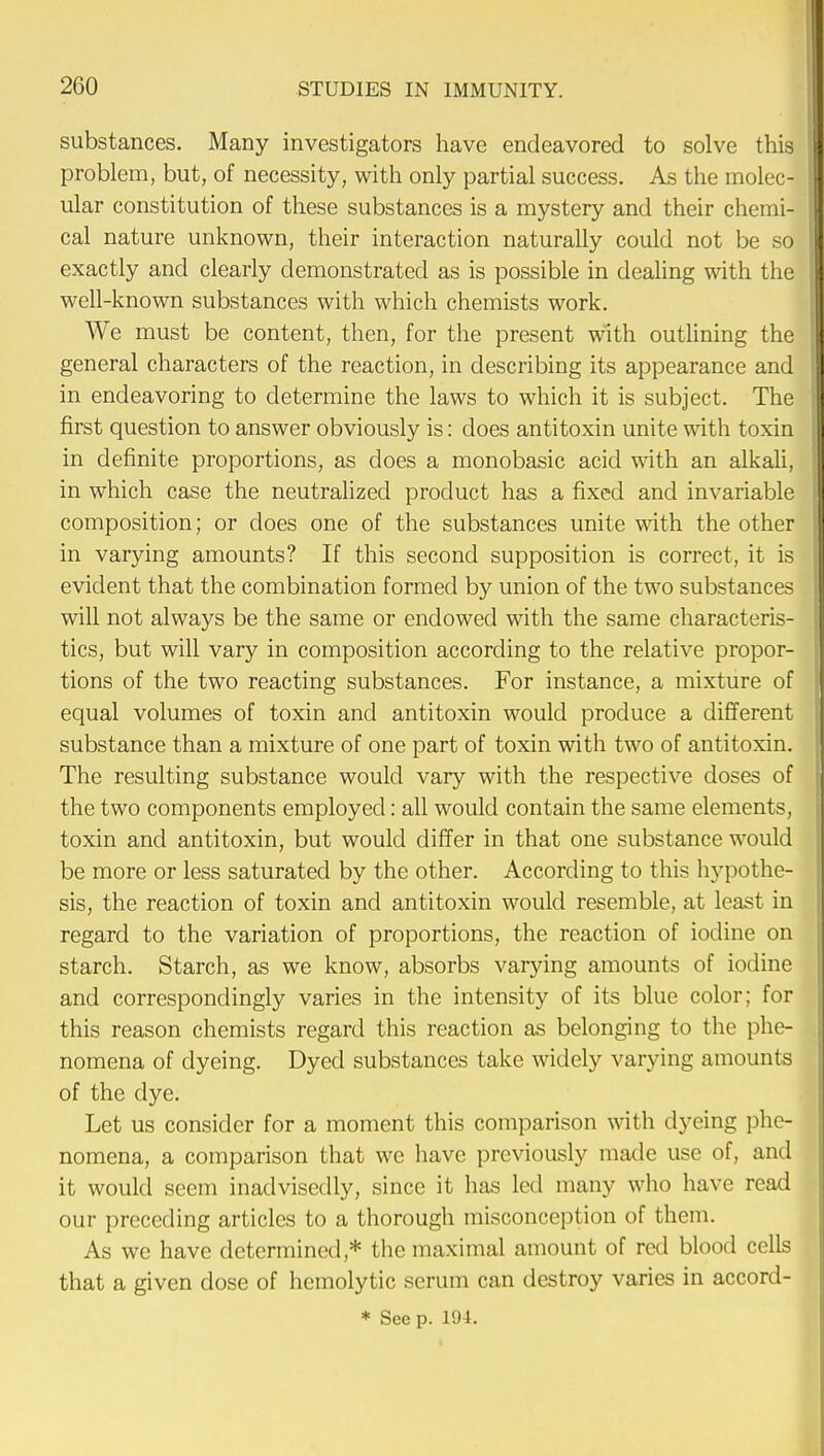 substances. Many investigators have endeavored to solve this problem, but, of necessity, with only partial success. As the molec- ular constitution of these substances is a mystery and their chemi- cal nature unknown, their interaction naturally could not be so exactly and clearly demonstrated as is possible in dealing with the well-known substances with which chemists work. We must be content, then, for the present with outlining the general characters of the reaction, in describing its appearance and in endeavoring to determine the laws to which it is subject. The first question to answer obviously is: does antitoxin unite with toxin in definite proportions, as does a monobasic acid with an alkali, in which case the neutralized product has a fixed and invariable composition; or does one of the substances unite with the other in varying amounts? If this second supposition is correct, it is evident that the combination formed by union of the two substances will not always be the same or endowed with the same characteris- tics, but will vary in composition according to the relative propor- tions of the two reacting substances. For instance, a mixture of equal volumes of toxin and antitoxin would produce a different substance than a mixture of one part of toxin with two of antitoxin. The resulting substance would vary with the respective doses of the two components employed: all would contain the same elements, toxin and antitoxin, but would differ in that one substance would be more or less saturated by the other. According to this hypothe- sis, the reaction of toxin and antitoxin would resemble, at least in regard to the variation of proportions, the reaction of iodine on starch. Starch, as we know, absorbs varying amounts of iodine and correspondingly varies in the intensity of its blue color; for this reason chemists regard this reaction as belonging to the phe- nomena of dyeing. Dyed substances take widely varying amounts of the dye. Let us consider for a moment this comparison with dyeing phe- nomena, a comparison that we have previously made use of, and it would seem inadvisedly, since it has led many who have read our preceding articles to a thorough misconception of them. As we have determined* the maximal amount of red blood cells that a given dose of hemolytic serum can destroy varies in accord- * See p. 194.