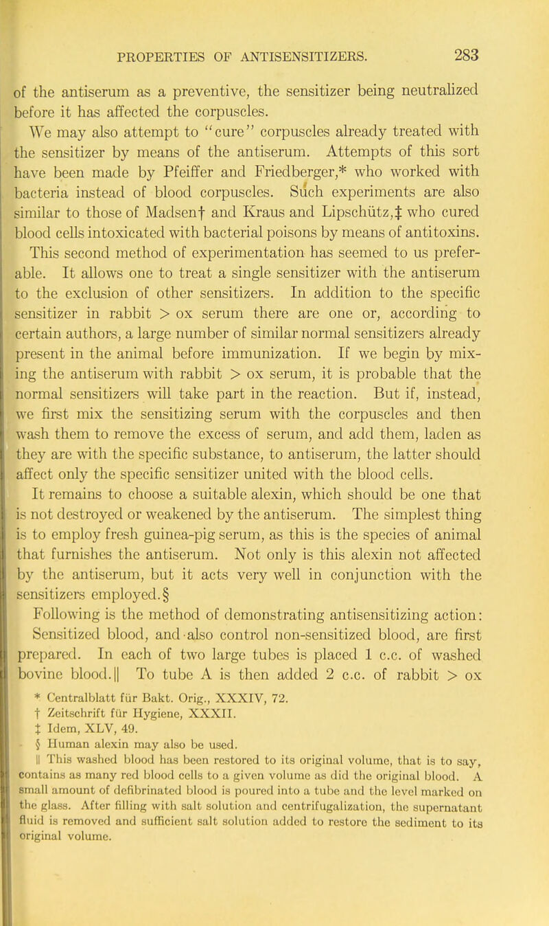 of the antiserum as a preventive, the sensitizer being neutralized before it has affected the corpuscles. We may also attempt to cure corpuscles already treated with the sensitizer by means of the antiserum. Attempts of this sort have been made by Pfeiffer and Friedberger,* who worked with bacteria instead of blood corpuscles. Such experiments are also similar to those of Maclsenf and Kraus and Lipschiitz;J who cured blood cells intoxicated with bacterial poisons by means of antitoxins. This second method of experimentation has seemed to us prefer- able. It allows one to treat a single sensitizer with the antiserum to the exclusion of other sensitizers. In addition to the specific sensitizer in rabbit > ox serum there are one or, according to certain authors, a large number of similar normal sensitizers already present in the animal before immunization. If we begin by mix- ing the antiserum with rabbit > ox serum, it is probable that the normal sensitizers will take part in the reaction. But if, instead, we first mix the sensitizing serum with the corpuscles and then wash them to remove the excess of serum, and add them, laden as they are with the specific substance, to antiserum, the latter should affect only the specific sensitizer united with the blood cells. It remains to choose a suitable alexin, which should be one that is not destroyed or weakened by the antiserum. The simplest thing is to employ fresh guinea-pig serum, as this is the species of animal that furnishes the antiserum. Not only is this alexin not affected by the antiserum, but it acts very well in conjunction with the sensitizers employed.§ Following is the method of demonstrating antisensitizing action: Sensitized blood, and also control non-sensitized blood, are first prepared. In each of two large tubes is placed 1 c.c. of washed bovine blood. || To tube A is then added 2 c.c. of rabbit > ox * Centralblatt fur Bakt. Orig., XXXIV, 72. t Zeitschrift fur Hygiene, XXXII. % Idem, XLV, 49. § Human alexin may also be used. II This washed blood has been restored to its original volume, that is to say, contains as many red blood cells to a given volume as did the original blood. A small amount of defibrinated blood is poured into a tube and the level marked on the glass. After filling with salt solution and centrifugalization, the supernatant fluid is removed and sufficient salt solution added to restore the sediment to its original volume.