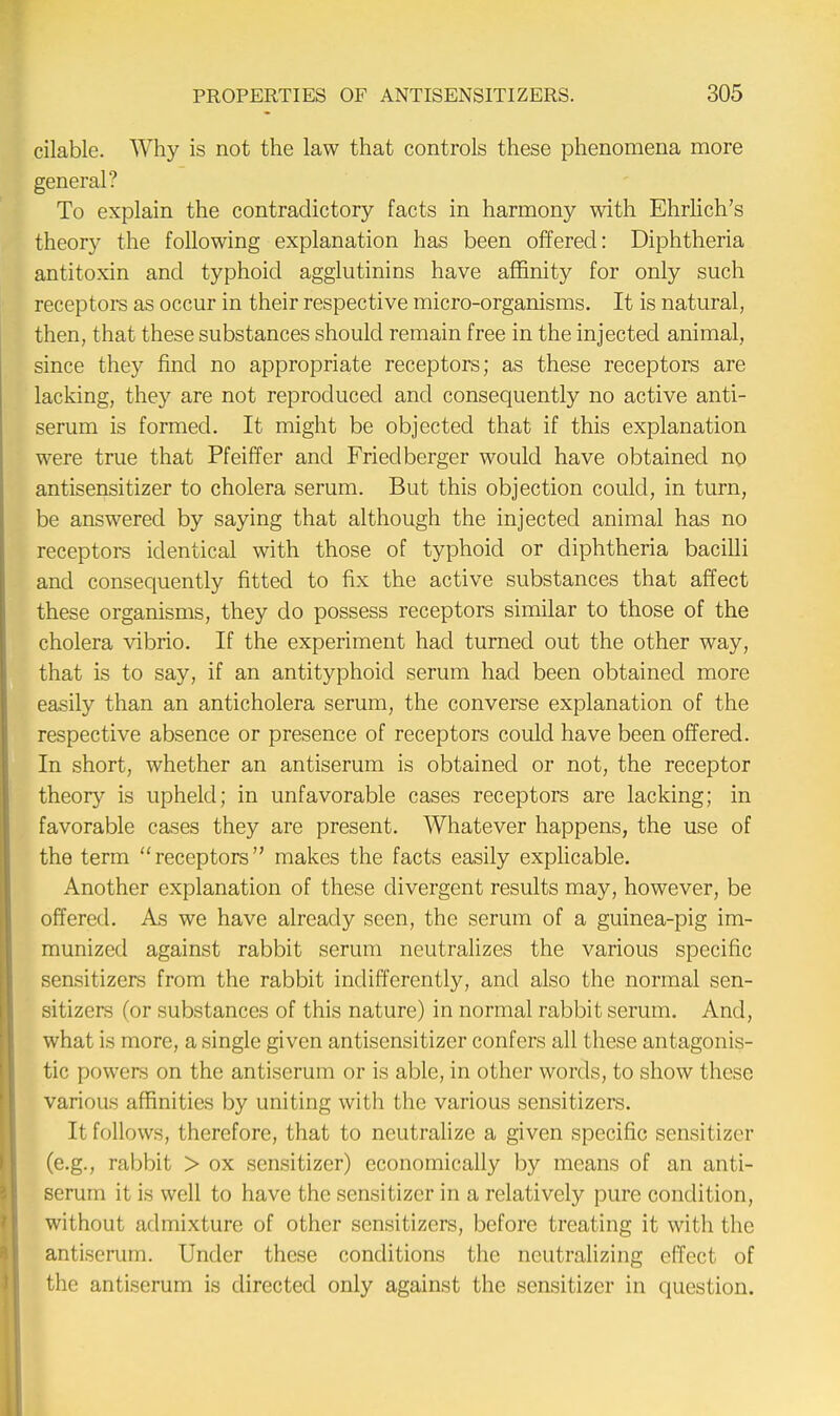 cilable. Why is not the law that controls these phenomena more general? To explain the contradictory facts in harmony with Ehrlich's theory the following explanation has been offered: Diphtheria antitoxin and typhoid agglutinins have affinity for only such receptors as occur in their respective micro-organisms. It is natural, then, that these substances should remain free in the injected animal, since they find no appropriate receptors; as these receptors are lacking, they are not reproduced and consequently no active anti- serum is formed. It might be objected that if this explanation were true that Pfeiffer and Fried berger would have obtained no antisensitizer to cholera serum. But this objection could, in turn, be answered by saying that although the injected animal has no receptors identical with those of typhoid or diphtheria bacilli and consequently fitted to fix the active substances that affect these organisms, they do possess receptors similar to those of the cholera vibrio. If the experiment had turned out the other way, that is to say, if an antityphoid serum had been obtained more easily than an anticholera serum, the converse explanation of the respective absence or presence of receptors could have been offered. In short, whether an antiserum is obtained or not, the receptor theory is upheld; in unfavorable cases receptors are lacking; in favorable cases they are present. Whatever happens, the use of the term receptors makes the facts easily explicable. Another explanation of these divergent results may, however, be offered. As we have already seen, the serum of a guinea-pig im- munized against rabbit serum neutralizes the various specific sensitizers from the rabbit indifferently, and also the normal sen- sitizers (or substances of this nature) in normal rabbit serum. And, what is more, a single given antisensitizer confers all these antagonis- tic powers on the antiserum or is able, in other words, to show these various affinities by uniting with the various sensitizers. It follows, therefore, that to neutralize a given specific sensitizer (e.g., rabbit > ox sensitizer) economically by means of an anti- serum it is well to have the sensitizer in a relatively pure condition, without admixture of other sensitizers, before treating it with the antiserum. Under these conditions the neutralizing effect of the antiserum is directed only against the sensitizer in question.