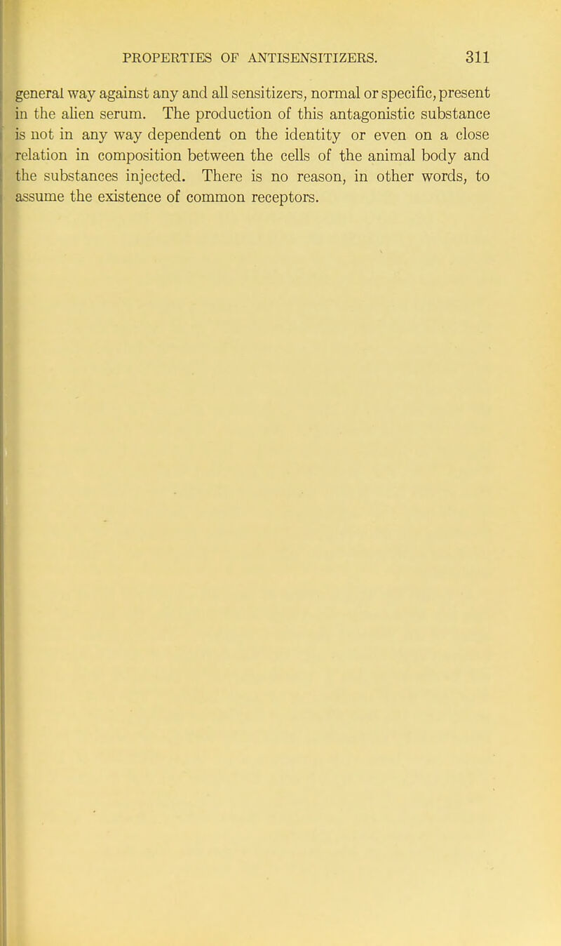 general way against any and all sensitizers, normal or specific, present in the alien serum. The production of this antagonistic substance is not in any way dependent on the identity or even on a close relation in composition between the cells of the animal body and the substances injected. There is no reason, in other words, to assume the existence of common receptors.