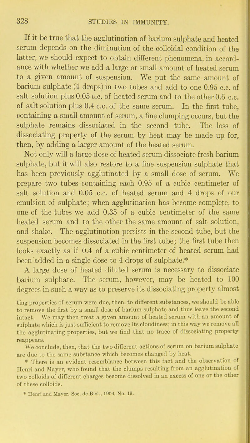 If it be true that the agglutination of barium sulphate and heated serum depends on the diminution of the colloidal condition of the latter, we should expect to obtain different phenomena, in accord- ance with whether we add a large or small amount of heated serum to a given amount of suspension. We put the same amount of barium sulphate (4 drops) in two tubes and add to one 0.95 c.c. of salt solution plus 0.05 c.c. of heated serum and to the other 0.6 c.c. of salt solution plus 0.4 c.c. of the same serum. In the first tube, containing a small amount of serum, a fine clumping occurs, but the sulphate remains dissociated in the second tube. The loss of dissociating property of the serum by heat may be made up for, then, by adding a larger amount of the heated serum. Not only will a large dose of heated serum dissociate fresh barium sulphate, but it will also restore to a fine suspension sulphate that has been previously agglutinated by a small dose of serum. We prepare two tubes containing each 0.95 of a cubic centimeter of salt solution and 0.05 c.c. of heated serum and 4 drops of our emulsion of sulphate; when agglutination has become complete, to one of the tubes we add 0.35 of a cubic centimeter of the same heated serum and to the other the same amount of salt solution, and shake. The agglutination persists in the second tube, but the suspension becomes dissociated in the first tube; the first tube then looks exactly as if 0.4 of a cubic centimeter of heated serum had been added in a single dose to 4 drops of sulphate.* A large dose of heated diluted serum is necessary to dissociate barium sulphate. The serum, however, may be heated to 100 degrees in such a way as to preserve its dissociating property almost ting properties of serum were due, then, to different substances, we should be able to remove the first by a small dose of barium sulphate and thus leave the second intact. We may then treat a given amount of heated serum with an amount of sulphate which is just sufficient to remove its cloudiness; in this way we remove all the agglutinating properties, but we find that no trace of dissociating property reappears. We conclude, then, that the two different actions of scrum on barium sulphate are due to the same substance which becomes changed by heat. * There is an evident resemblance between this fact and the observation of Henri and Mayer, who found that the clumps resulting from an agglutination of two colloids of different charges become dissolved in an excess of one or the other of these colloids. * Henri and Mayer, Soc. de Biol., 1904, No. 19.