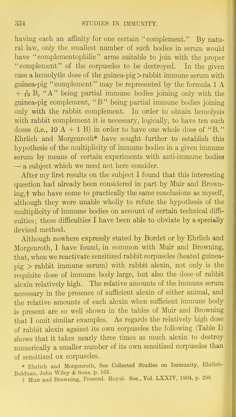 having each an affinity for one certain complement. By natu- ral law, only the smallest number of such bodies in serum would have  complementophilic  arms suitable to join with the proper complement of the corpuscles to be destroyed. In the given case a hemolytic dose of the guinea-pig > rabbit immune serum with guinea-pig complement may be represented by the formula 1 A + to B, A being partial immune bodies joining only with the guinea-pig complement, B being partial immune bodies joining only with the rabbit complement. In order to obtain hemolysis with rabbit complement it is necessary, logically, to have ten such doses (i.e., 10 A + 1 B) in order to have one whole dose of B. Ehrlich and Morgenroth* have sought further to establish this hypothesis of the multiplicity of immune bodies in a given immune serum by means of certain experiments with anti-immune bodies — a subject which we need not here consider. After my first results on the subject I found that this interesting question had already been considered in part by Muir and Brown- ing,! wno have come to practically the same conclusions as myself, although they were unable wholly to refute the hypothesis of the multiplicity of immune bodies on account of certain technical diffi- culties ; these difficulties I have been able to obviate by a specially devised method. Although nowhere expressly stated by Bordet or by Ehrlich and Morgenroth, I have found, in common with Muir and Browning, that, when we reactivate sensitized rabbit corpuscles (heated guinea- pig > rabbit immune serum) with rabbit alexin, not only is the requisite dose of immune body large, but also the dose of rabbit alexin relatively high. The relative amounts of the immune serum necessary in the presence of sufficient alexin of either animal, and the relative amounts of each alexin when sufficient immune body is present are so well shown in the tables of Muir and Browning that I omit similar examples. As regards the relatively high dose of rabbit alexin against its own corpuscles the following (Table I) shows that it takes nearly three times as much alexin to destroy numerically a smaller number of its own sensitized corpuscles than of sensitized ox corpuscles. * Ehrlich and Morgenroth, See Collected Studies on Immunity, Ehrlich- Bolduan, John Wiley & Sons, p. 101. f Muir and Browning, Proceed. Royal. Soc, Vol. LXXIV, 1904, p. 298.