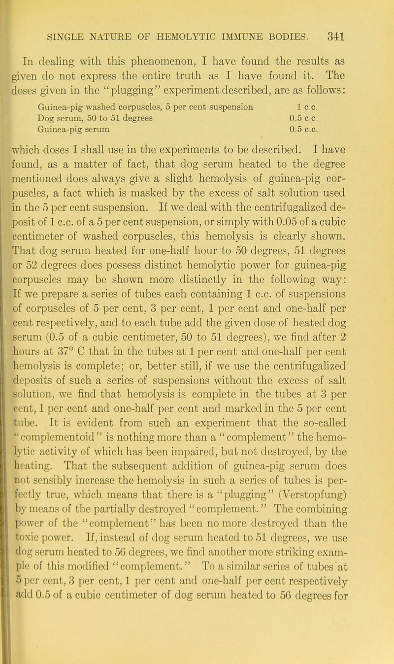 In dealing with this phenomenon, I have found the results as given do not express the entire truth as I have found it. The doses given in the plugging experiment described, are as follows: which doses I shall use in the experiments to be described. I have found, as a matter of fact, that clog serum heated to the degree mentioned does always give a slight hemolysis of guinea-pig cor- puscles, a fact which is masked by the excess of salt solution used in the 5 per cent suspension. If we deal with the centrifugalized de- posit of 1 c.c. of a 5 per cent suspension, or simply with 0.05 of a cubic centimeter of washed corpuscles, this hemolysis is clearly shown. That clog serum heated for one-half hour to 50 degrees, 51 degrees or 52 degrees does possess distinct hemolytic power for guinea-pig corpuscles may be shown more distinctly in the following way: If we prepare a series of tubes each containing 1 c.c. of suspensions of corpuscles of 5 per cent, 3 per cent, 1 per cent and one-half per cent respectively, and to each tube add the given close of heated dog serum (0.5 of a cubic centimeter, 50 to 51 degrees), we find after 2 hours at 37° C that in the tubes at 1 per cent and one-half per cent hemolysis is complete; or, better still, if we use the centrifugalized deposits of such a series of suspensions without the excess of salt solution, we find that hemolysis is complete in the tubes at 3 per cent, 1 per cent and one-half per cent and marked in the 5 per cent tube. It is evident from such an experiment that the so-called  complcmentoid  is nothing more than a complement the hemo- lytic activity of which has been impaired, but not destroyed, by the heating. That the subsequent addition of guinea-pig serum does not sensibly increase the hemolysis in such a series of tubes is per- fectly true, which means that there is a plugging (Vcrstopfung) by means of the partially destroyed  complement. The combining power of the complement has been no more destroyed than the toxic power. If, instead of dog serum heated to 51 degrees, we use dog serum heated to 5G degrees, we find another more striking exam- ple of this modified complement. To a similar series of tubes at B per cent, 3 per cent, 1 per cent and one-half per cent respectively add 0.5 of a cubic centimeter of clog serum heated to 56 degrees for