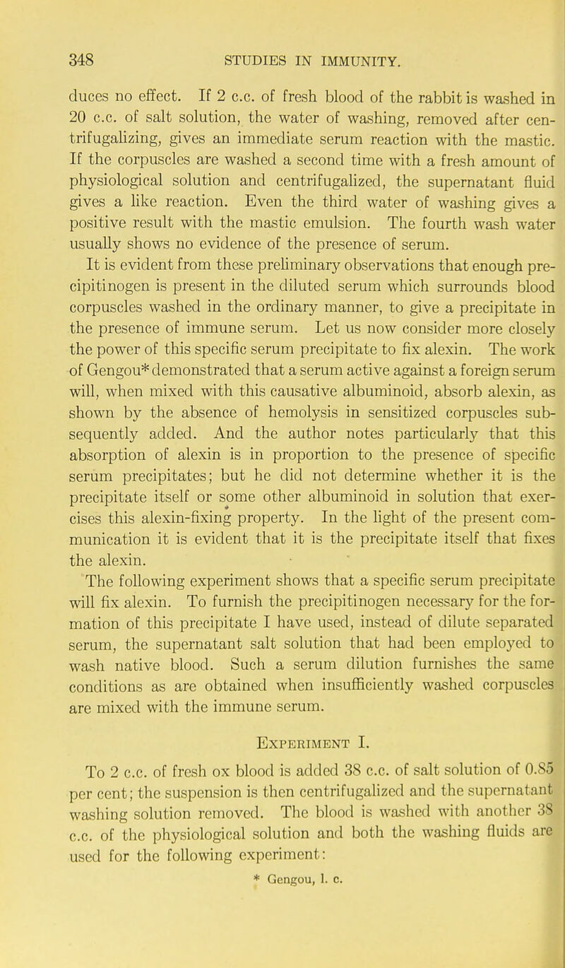 duces no effect. If 2 c.c. of fresh blood of the rabbit is washed in 20 c.c. of salt solution, the water of washing, removed after cen- trifugalizing, gives an immediate serum reaction with the mastic. If the corpuscles are washed a second time with a fresh amount of physiological solution and centrifugalized, the supernatant fluid gives a like reaction. Even the third water of washing gives a positive result with the mastic emulsion. The fourth wash water usually shows no evidence of the presence of serum. It is evident from these preliminary observations that enough pre- cipitinogen is present in the diluted serum which surrounds blood corpuscles washed in the ordinary manner, to give a precipitate in the presence of immune serum. Let us now consider more closely the power of this specific serum precipitate to fix alexin. The work of Gengou* demonstrated that a serum active against a foreign serum will, when mixed with this causative albuminoid, absorb alexin, as shown by the absence of hemolysis in sensitized corpuscles sub- sequently added. And the author notes particularly that this absorption of alexin is in proportion to the presence of specific serum precipitates; but he did not determine whether it is the precipitate itself or some other albuminoid in solution that exer- cises this alexin-fixing property. In the light of the present com- munication it is evident that it is the precipitate itself that fixes the alexin. The following experiment shows that a specific serum precipitate will fix alexin. To furnish the precipitinogen necessary for the for- mation of this precipitate I have used, instead of dilute separated serum, the supernatant salt solution that had been employed to wash native blood. Such a serum dilution furnishes the same conditions as are obtained when insufficiently washed corpuscles are mixed with the immune serum. Experiment I. To 2 c.c. of fresh ox blood is added 38 c.c. of salt solution of 0.85 per cent; the suspension is then centrifugalized and the supernatant washing solution removed. The blood is washed with another 38 c.c. of the physiological solution and both the washing fluids are used for the following experiment: * Gengou, 1. c.