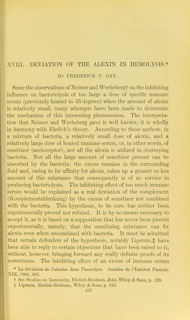 XVIII. DEVIATION OF THE ALEXIN IN HEMOLYSIS * By FREDERICK P. GAY. Since the observations of Neisser and Wechsbergf on the inhibiting influence on bacteriolysis of too large a dose of specific immune serum (previously heated to 55 degrees) when the amount of alexin is relatively small, many attempts have been made to determine the mechanism of this interesting phenomenon. The interpreta- tion that Neisser and Wechsberg gave is well known; it is wholly in harmony with Ehrlich's theory. According to these authors, in a mixture of bacteria, a relatively small dose of alexin, and a relatively large dose of heated immune serum, or, in other words, of sensitizer (amboceptor), not all the alexin is utilized in destroying bacteria. Not all the large amount of sensitizer present can be absorbed by the bacteria; the excess remains in the surrounding fluid and, owing to its affinity for alexin, takes up a greater or less amount of this substance that consequently is of no service in producing bacteriolysis. The inhibiting effect of too much immune serum would be explained as a real deviation of the complement (Komplementablenkung) by the excess of sensitizer not combined with the bacteria. This hypothesis, to be sure, has neither been experimentally proved nor refuted. It is by no means necessary to accept it, as it is based on a supposition that has never been proved experimentally, namely, that the sensitizing substance can fix alexin even when uncombincd with bacteria. It must be admitted that certain defenders of the hypothesis, notably Lipstein,^ have been able to reply to certain objections that have been raised to it, without, however, bringing forward any really definite proofs of its correctness. The inhibiting effect of an excess of immune serum * La d6viation dc l'alexine clans l'hemolyse. Annales de l'lnstitut Pasteur, XIX, 1905, 593. t Sec Studies on Immunity, Ehrlich-Bolduan, John Wiley & Sons, p. 120. % Lipstein, Ehrlich-Bolduan, Wiley & Sons, p. 132.