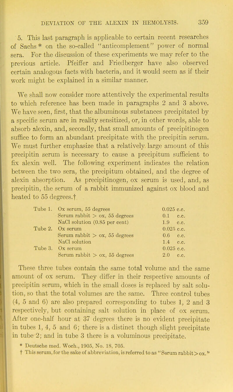 5. This last paragraph is applicable to certain recent researches of Sachs* on the so-called anticomplement power of normal sera. For the discussion of these experiments we may refer to the previous article. Pfeiffer and Frieclberger have also observed certain analogous facts with bacteria, and it would seem as if their work might be explained in a similar manner. We shall now consider more attentively the experimental results to which reference has been made in paragraphs 2 and 3 above. We have seen, first, that the albuminous substances precipitated by a specific serum are in reality sensitized, or, in other words, able to absorb alexin, and, secondly, that small amounts of precipitinogen suffice to form an abundant precipitate with the precipitin serum. We must further emphasize that a relatively large amount of this precipitin serum is necessary to cause a precipitum sufficient to fix alexin well. The following experiment indicates the relation between the two sera, the precipitum obtained, and the degree of alexin absorption. As precipitinogen, ox serum is used, and, as precipitin, the serum of a rabbit immunized against ox blood and heated to 55 degrees.! Tube 1. Ox serum, 55 degrees 0.025 c.c. Serum rabbit > ox, 55 degrees 0.1 c.c. NaCl solution (0.85 per cent) 1.9 c.c. Tube 2. Ox serum 0.025 c.c. Serum rabbit > ox, 55 degrees 0.6 c.c. NaCl solution 1.4 c.c. Tube 3. Ox serum 0.025 c.c. Serum rabbit > ox, 55 degrees 2.0 c.c. These three tubes contain the same total volume and the same amount of ox serum. They differ in their respective amounts of precipitin serum, which in the small doses is replaced by salt solu- tion, so that the total volumes are the same. Three control tubes (4, 5 and 6) are also prepared corresponding to tubes 1, 2 and 3 respectively, but containing salt solution in place of ox serum. After one-half hour at 37 degrees there is no evident precipitate in tubes 1, 4, 5 and G; there is a distinct though slight precipitate in tube 2; and in tube 3 there is a voluminous precipitate. * Deutsche med. Woch., 1905, No. 18, 705. t This serum, for the sake of abbreviation, is referred to as Sorum rabbit > ox.