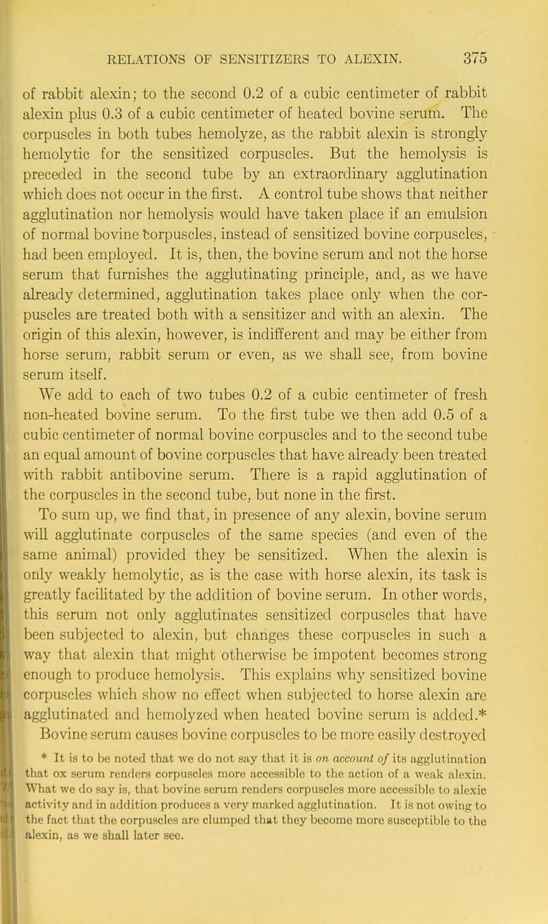 of rabbit alexin; to the second 0.2 of a cubic centimeter of rabbit alexin plus 0.3 of a cubic centimeter of heated bovine serum. The corpuscles in both tubes hemolyze, as the rabbit alexin is strongly hemolytic for the sensitized corpuscles. But the hemolysis is preceded in the second tube by an extraordinary agglutination which does not occur in the first. A control tube shows that neither agglutination nor hemolysis would have taken place if an emulsion of normal bovine corpuscles, instead of sensitized bovine corpuscles, had been employed. It is, then, the bovine serum and not the horse erum that furnishes the agglutinating principle, and, as we have already determined, agglutination takes place only when the cor- puscles are treated both with a sensitizer and with an alexin. The origin of this alexin, however, is indifferent and may be either from horse serum, rabbit serum or even, as we shall see, from bovine serum itself. We add to each of two tubes 0.2 of a cubic centimeter of fresh non-heated bovine serum. To the first tube we then add 0.5 of a cubic centimeter of normal bovine corpuscles and to the second tube an equal amount of bovine corpuscles that have already been treated with rabbit antibovine serum. There is a rapid agglutination of the corpuscles in the second tube, but none in the first. To sum up, we find that, in presence of any alexin, bovine serum will agglutinate corpuscles of the same species (and even of the same animal) provided they be sensitized. When the alexin is only weakly hemolytic, as is the case with horse alexin, its task is greatly facilitated by the addition of bovine serum. In other words, this serum not only agglutinates sensitized corpuscles that have been subjected to alexin, but changes these corpuscles in such a way that alexin that might otherwise be impotent becomes strong enough to produce hemolysis. This explains why sensitized bovine corpuscles which show no effect when subjected to horse alexin are agglutinated and hemolyzed when heated bovine serum is added.* Bovine serum causes bovine corpuscles to be more easily destroyed * It is to be noted that we do not say that it is on account of its agglutination that ox serum renders corpuscles more accessible to the action of a weak alexin. What we do say is, that bovine serum renders corpuscles more accessible to alexic activity and in addition produces a very marked agglutination. It is not owing to the fact that the corpuscles are clumped that they become more susceptible to the alexin, as we shall later see.