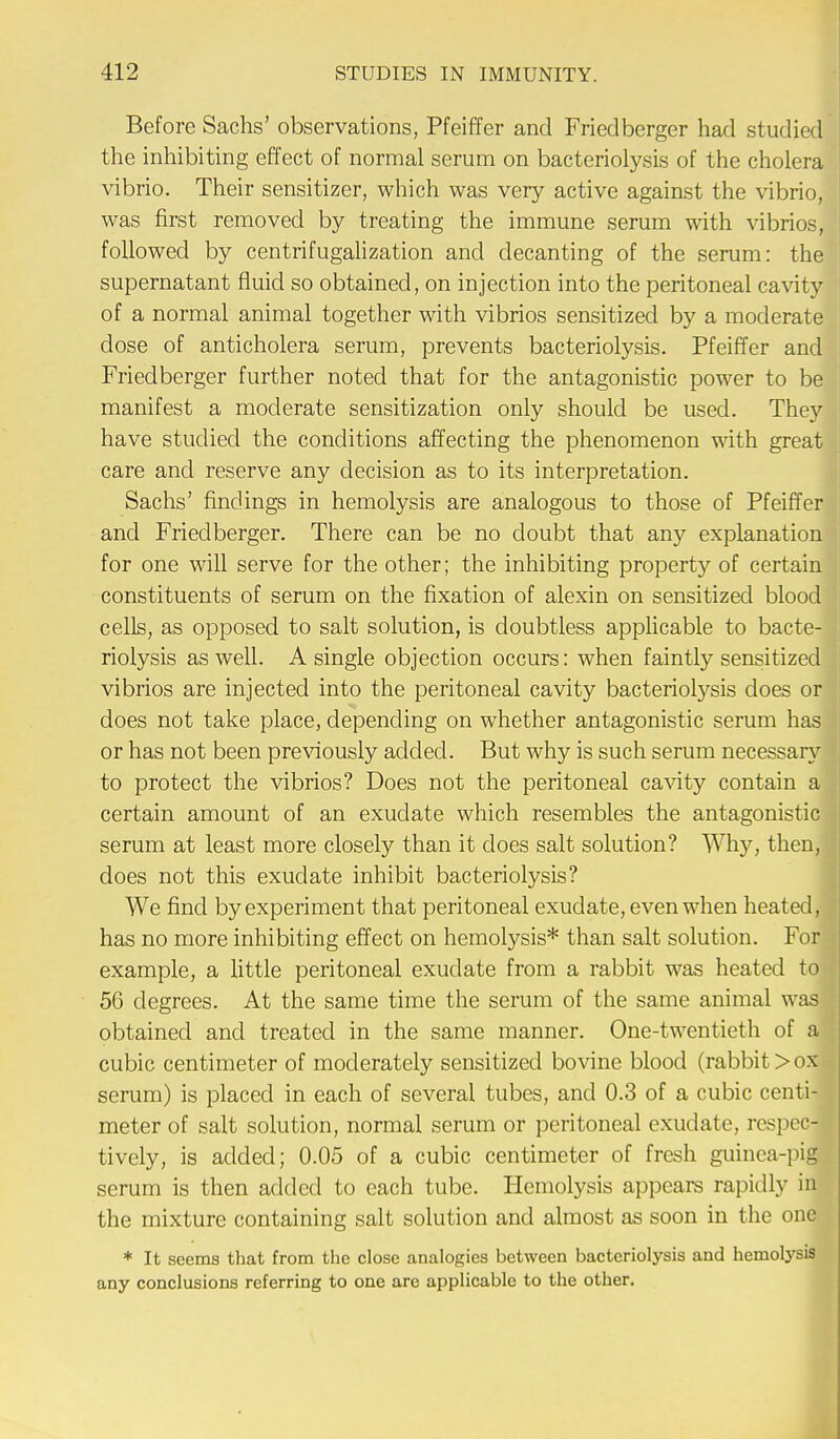 Before Sachs' observations, Pfeiffer and Friedberger had studied the inhibiting effect of normal serum on bacteriolysis of the cholera vibrio. Their sensitizer, which was very active against the vibrio, was first removed by treating the immune serum with vibrios, followed by centrifugalization and decanting of the serum: the supernatant fluid so obtained, on injection into the peritoneal cavity of a normal animal together with vibrios sensitized by a moderate dose of anticholera serum, prevents bacteriolysis. Pfeiffer and Friedberger further noted that for the antagonistic power to be manifest a moderate sensitization only should be used. They have studied the conditions affecting the phenomenon with great care and reserve any decision as to its interpretation. Sachs' findings in hemolysis are analogous to those of Pfeiffer and Friedberger. There can be no doubt that any explanation for one will serve for the other; the inhibiting property of certain constituents of serum on the fixation of alexin on sensitized blood cells, as opposed to salt solution, is doubtless applicable to bacte- riolysis as well. A single objection occurs: when faintly sensitized vibrios are injected into the peritoneal cavity bacteriolysis does or does not take place, depending on whether antagonistic serum has or has not been previously added. But why is such serum necessary to protect the vibrios? Does not the peritoneal cavity contain a certain amount of an exudate which resembles the antagonistic serum at least more closely than it does salt solution? Why, then, does not this exudate inhibit bacteriolysis? We find by experiment that peritoneal exudate, even when heated, has no more inhibiting effect on hemolysis* than salt solution. For example, a little peritoneal exudate from a rabbit was heated to 56 degrees. At the same time the serum of the same animal was obtained and treated in the same manner. One-twentieth of a cubic centimeter of moderately sensitized bovine blood (rabbit > ox serum) is placed in each of several tubes, and 0.3 of a cubic centi- meter of salt solution, normal serum or peritoneal exudate, respec- tively, is added; 0.05 of a cubic centimeter of fresh guinea-pig serum is then added to each tube. Hemolysis appears rapidly in the mixture containing salt solution and almost as soon in the one * It seems that from the close analogies between bacteriolysis and hemolysis any conclusions referring to one are applicable to the other.