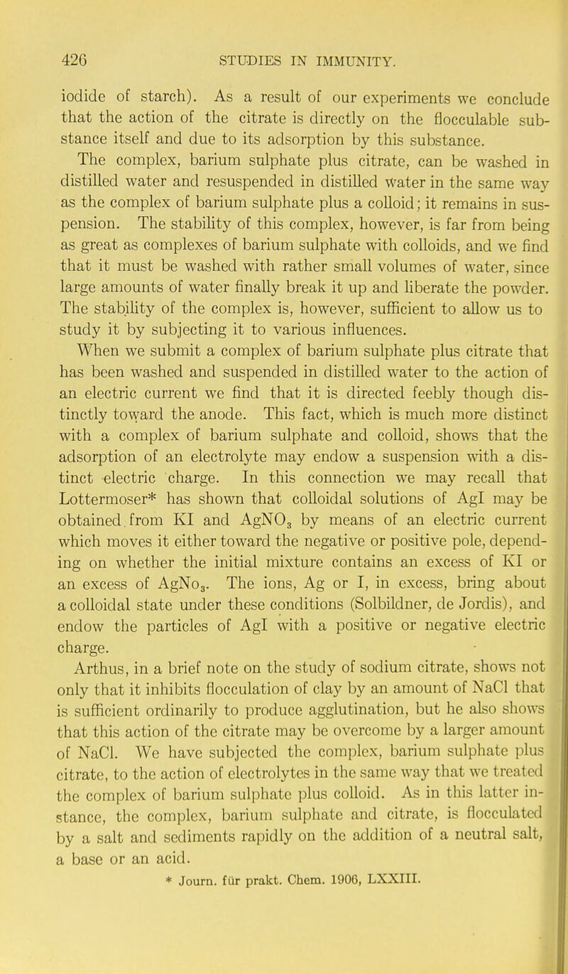 iodide of starch). As a result of our experiments we conclude that the action of the citrate is directly on the flocculable sub- stance itself and due to its adsorption by this substance. The complex, barium sulphate plus citrate, can be washed in distilled water and resuspended in distilled water in the same way as the complex of barium sulphate plus a colloid; it remains in sus- pension. The stability of this complex, however, is far from being as great as complexes of barium sulphate with colloids, and we find that it must be washed with rather small volumes of water, since large amounts of water finally break it up and liberate the powder. The stability of the complex is, however, sufficient to allow us to study it by subjecting it to various influences. When we submit a complex of barium sulphate plus citrate that has been washed and suspended in distilled water to the action of an electric current we find that it is directed feebly though dis- tinctly toward the anode. This fact, which is much more distinct with a complex of barium sulphate and colloid, shows that the adsorption of an electrolyte may endow a suspension with a dis- tinct electric charge. In this connection we may recall that Lottermoser* has shown that colloidal solutions of Agl may be obtained. from KI and AgN03 by means of an electric current which moves it either toward the negative or positive pole, depend- ing on whether the initial mixture contains an excess of KI or an excess of AgNo3. The ions, Ag or I, in excess, bring about a colloidal state under these conditions (Solbildner, de Jordis), and endow the particles of Agl with a positive or negative electric charge. Arthus, in a brief note on the study of sodium citrate, shows not only that it inhibits flocculation of clay by an amount of NaCl that is sufficient ordinarily to produce agglutination, but he also shows that this action of the citrate may be overcome by a larger amount of NaCl. We have subjected the complex, barium sulphate plus citrate, to the action of electrolytes in the same way that we treated the complex of barium sulphate plus colloid. As in this latter in- stance, the complex, barium sulphate and citrate, is flocculated by a salt and sediments rapidly on the addition of a neutral salt, a base or an acid. * Journ. fur prakt. Chem. 1906, LXXIII.