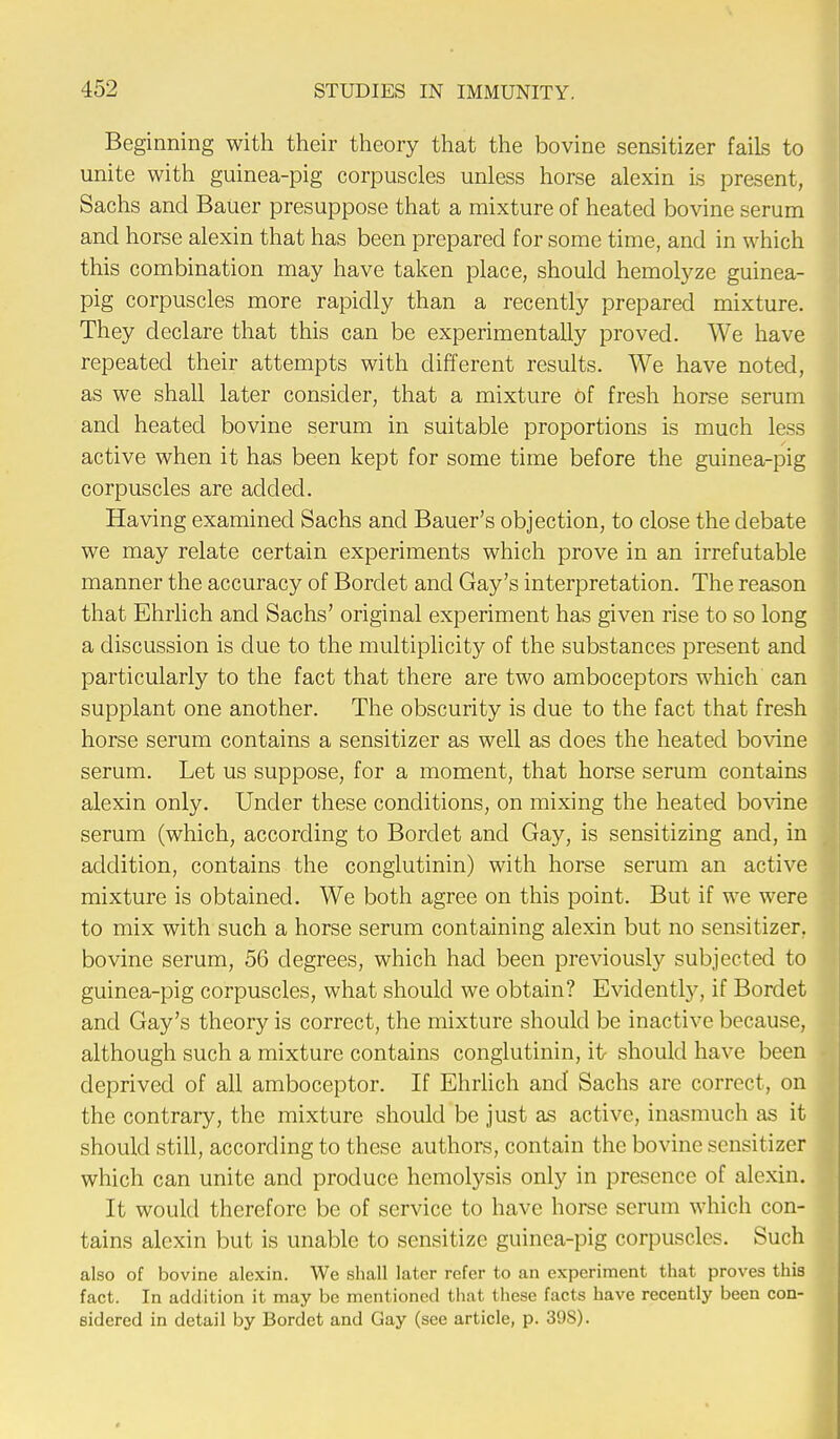 Beginning with their theory that the bovine sensitizer fails to unite with guinea-pig corpuscles unless horse alexin is present, Sachs and Bauer presuppose that a mixture of heated bovine serum and horse alexin that has been prepared for some time, and in which this combination may have taken place, should hemolyze guinea- pig corpuscles more rapidly than a recently prepared mixture. They declare that this can be experimentally proved. We have repeated their attempts with different results. We have noted, as we shall later consider, that a mixture of fresh horse serum and heated bovine serum in suitable proportions is much less active when it has been kept for some time before the guinea-pig corpuscles are added. Having examined Sachs and Bauer's objection, to close the debate we may relate certain experiments which prove in an irrefutable manner the accuracy of Bordet and Gay's interpretation. The reason that Ehrlich and Sachs' original experiment has given rise to so long a discussion is due to the multiplicity of the substances present and particularly to the fact that there are two amboceptors which can supplant one another. The obscurity is due to the fact that fresh horse serum contains a sensitizer as well as does the heated bovine serum. Let us suppose, for a moment, that horse serum contains alexin only. Under these conditions, on mixing the heated bovine serum (which, according to Bordet and Gay, is sensitizing and, in addition, contains the conglutinin) with horse serum an active mixture is obtained. We both agree on this point. But if we were to mix with such a horse serum containing alexin but no sensitizer, bovine serum, 56 degrees, which had been previously subjected to guinea-pig corpuscles, what should we obtain? Evidently, if Bordet and Gay's theory is correct, the mixture should be inactive because, although such a mixture contains conglutinin, it should have been deprived of all amboceptor. If Ehrlich and Sachs are correct, on the contrary, the mixture should be just as active, inasmuch as it should still, according to these authors, contain the bovine sensitizer which can unite and produce hemolysis only in presence of alexin. It would therefore be of service to have horse serum which con- tains alexin but is unable to sensitize guinea-pig corpuscles. Such also of bovine alexin. We shall later refer to an experiment that proves this fact. In addition it may be mentioned that these facts have recently been con- sidered in detail by Bordet and Gay (see article, p. 39S).