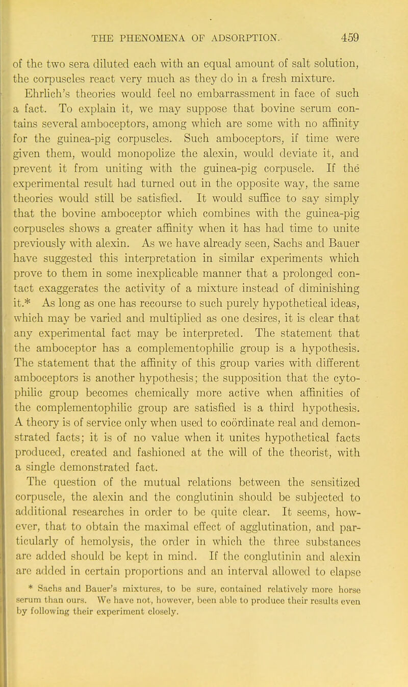 of the two sera diluted each with an equal amount of salt solution, the corpuscles react very much as they do in a fresh mixture. Ehrlich's theories would feel no embarrassment in face of such a fact. To explain it, we may suppose that bovine serum con- tains several amboceptors, among which are some with no affinity for the guinea-pig corpuscles. Such amboceptors, if time were given them, would monopolize the alexin, would deviate it, and prevent it from uniting with the guinea-pig corpuscle. If the experimental result had turned out in the opposite way, the same theories would still be satisfied. It would suffice to say simply that the bovine amboceptor which combines with the guinea-pig corpuscles shows a greater affinity when it has had time to unite previously with alexin. As we have already seen, Sachs and Bauer have suggested this interpretation in similar experiments which prove to them in some inexplicable manner that a prolonged con- tact exaggerates the activity of a mixture instead of diminishing it.* As long as one has recourse to such purely hypothetical ideas, which may be varied and multiplied as one desires, it is clear that any experimental fact may be interpreted. The statement that the amboceptor has a complementophilic group is a hypothesis. The statement that the affinity of this group varies with different amboceptors is another hypothesis; the supposition that the cyto- philic group becomes chemically more active when affinities of the complementophilic group are satisfied is a third hypothesis. A theory is of service only when used to coordinate real and demon- strated facts; it is of no value when it unites hypothetical facts produced, created and fashioned at the will of the theorist, with a single demonstrated fact. The question of the mutual relations between the sensitized corpuscle, the alexin and the conglutinin should be subjected to additional researches in order to be quite clear. It seems, how- ever, that to obtain the maximal effect of agglutination, and par- ticularly of hemolysis, the order in which the three substances are added should be kept in mind. If the conglutinin and alexin are added in certain proportions and an interval allowed to elapse * Sachs and Bauer's mixtures, to be sure, contained relatively more horse serum than ours. We have not, however, been able to produce their results even by following their experiment closely.