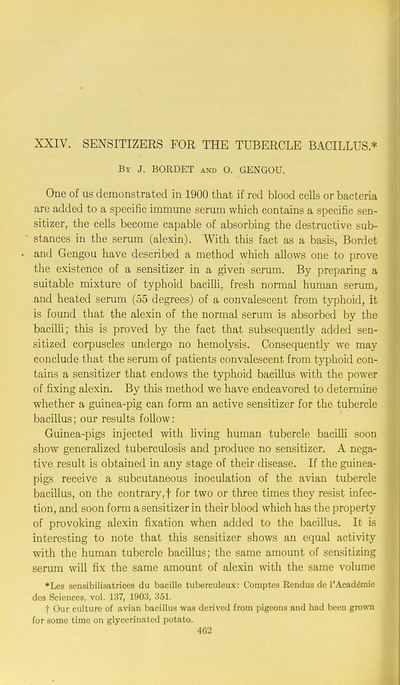 XXIV. SENSITIZERS FOR THE TUBERCLE BACILLUS * By J. BORDET and 0. GENGOU. One of us demonstrated in 1900 that if red blood cells or bacteria are added to a specific immune serum which contains a specific sen- sitizer, the cells become capable of absorbing the destructive sub-  stances in the serum (alexin). With this fact as a basis, Bordet • and Gengou have described a method which allows one to prove the existence of a sensitizer in a given serum. By preparing a suitable mixture of typhoid bacilli, fresh normal human serum, and heated serum (55 degrees) of a convalescent from typhoid, it is found that the alexin of the normal serum is absorbed by the bacilli; this is proved by the fact that subsequently added sen- sitized corpuscles undergo no hemolysis. Consequently we may conclude that the serum of patients convalescent from typhoid con- tains a sensitizer that endows the typhoid bacillus with the power of fixing alexin. By this method we have endeavored to determine whether a guinea-pig can form an active sensitizer for the tubercle bacillus; our results follow: Guinea-pigs injected with living human tubercle bacilli soon show generalized tuberculosis and produce no sensitizer. A nega- tive result is obtained in any stage of their disease. If the guinea- pigs receive a subcutaneous inoculation of the avian tubercle bacillus, on the contrary,! for two or three times they resist infec- tion, and soon form a sensitizer in their blood which has the property of provoking alexin fixation when added to the bacillus. It is interesting to note that this sensitizer shows an equal activity with the human tubercle bacillus; the same amount of sensitizing serum will fix the same amount of alexin with the same volume *Les sensibilisatrices du bacille tuberculeux: Comptcs Rendus de l'Academie des Sciences, vol. 137, 1903, 351. f Our culture of avian bacillus was derived from pigeons and had been grown for some time on glyeerinated potato.