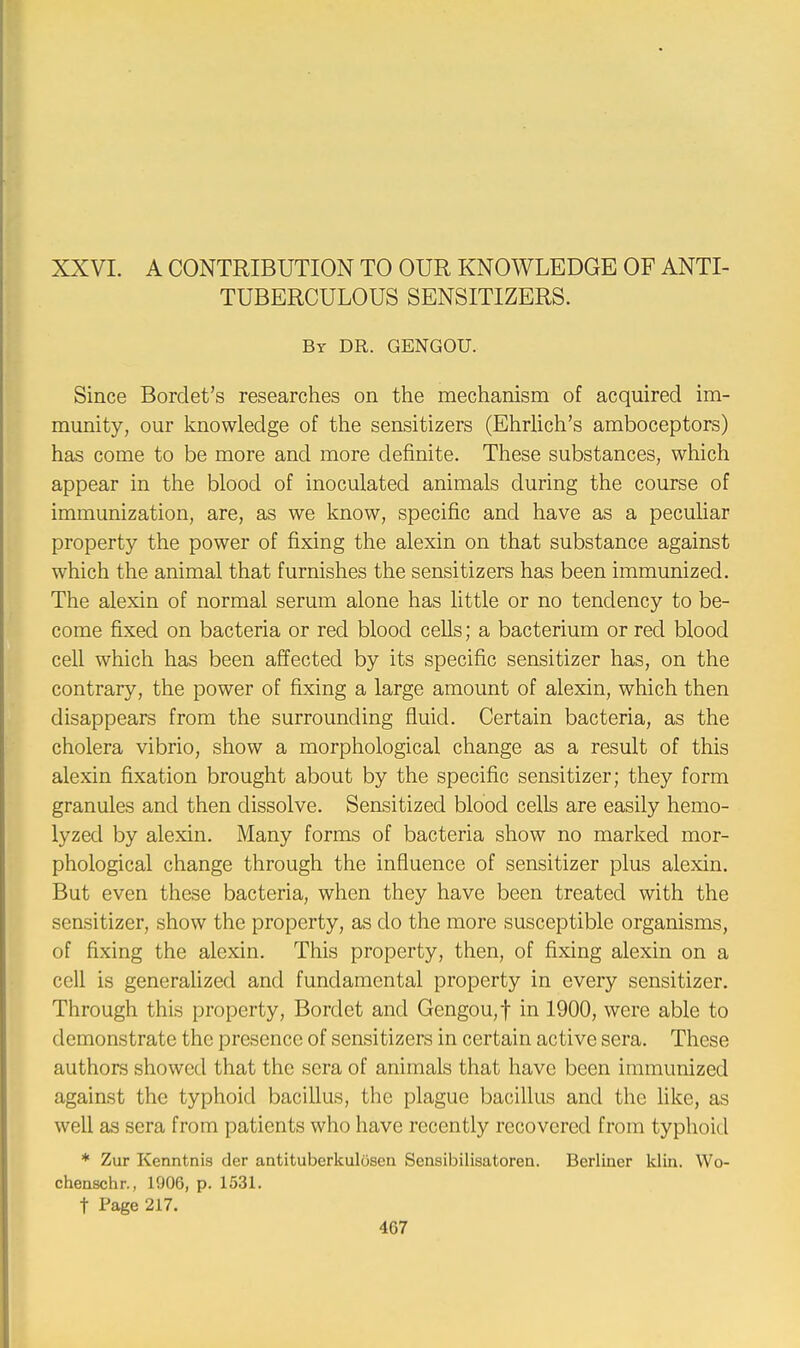 XXVI. A CONTRIBUTION TO OUR KNOWLEDGE OF ANTI- TUBERCULOUS SENSITIZERS. By DR. GENGOU. Since Borclet's researches on the mechanism of acquired im- munity, our knowledge of the sensitizers (Ehrlich's amboceptors) has come to be more and more definite. These substances, which appear in the blood of inoculated animals during the course of immunization, are, as we know, specific and have as a peculiar property the power of fixing the alexin on that substance against which the animal that furnishes the sensitizers has been immunized. The alexin of normal serum alone has little or no tendency to be- come fixed on bacteria or red blood cells; a bacterium or red blood cell which has been affected by its specific sensitizer has, on the contrary, the power of fixing a large amount of alexin, which then disappears from the surrounding fluid. Certain bacteria, as the cholera vibrio, show a morphological change as a result of this alexin fixation brought about by the specific sensitizer; they form granules and then dissolve. Sensitized blood cells are easily hemo- lyzed by alexin. Many forms of bacteria show no marked mor- phological change through the influence of sensitizer plus alexin. But even these bacteria, when they have been treated with the sensitizer, show the property, as do the more susceptible organisms, of fixing the alexin. This property, then, of fixing alexin on a cell is generalized and fundamental property in every sensitizer. Through this property, Bordet and Gengou,f in 1900, were able to demonstrate the presence of sensitizers in certain active sera. These authors showed that the sera of animals that have been immunized against the typhoid bacillus, the plague bacillus and the like, as well as sera from patients who have recently recovered from typhoid * Zur Kenntnis der antituberkulusen Sensibilisatoren. Berliner klin. Wo- chenschr., 1906, p. 1531. t Page 217.