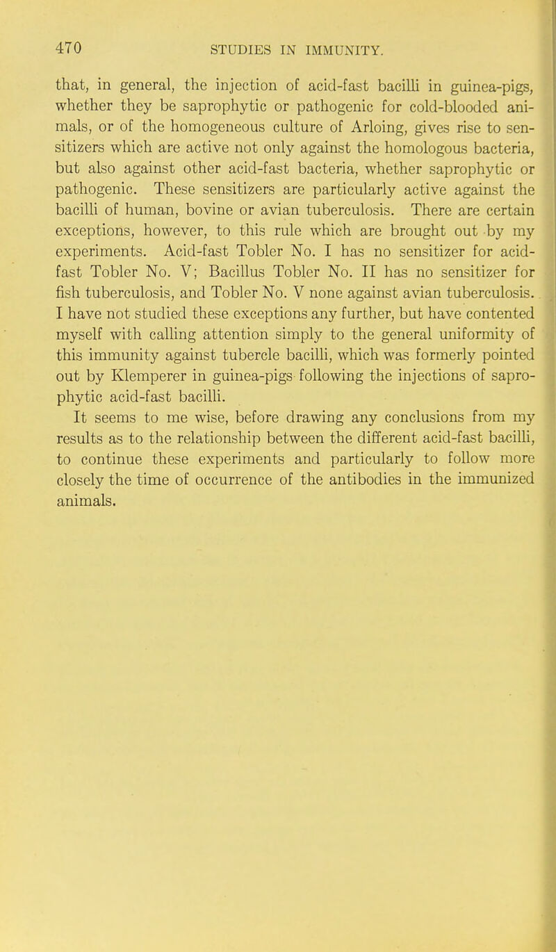 that, in general, the injection of acid-fast bacilli in guinea-pigs, whether they be saprophytic or pathogenic for cold-blooded ani- mals, or of the homogeneous culture of Arloing, gives rise to sen- sitizers which are active not only against the homologous bacteria, but also against other acid-fast bacteria, whether saprophytic or pathogenic. These sensitizers are particularly active against the bacilli of human, bovine or avian tuberculosis. There are certain exceptions, however, to this rule which are brought out by my experiments. Acid-fast Tobler No. I has no sensitizer for acid- fast Tobler No. V; Bacillus Tobler No. II has no sensitizer for fish tuberculosis, and Tobler No. V none against avian tuberculosis. I have not studied these exceptions any further, but have contented myself with calling attention simply to the general uniformity of this immunity against tubercle bacilli, which was formerly pointed out by Klemperer in guinea-pigs following the injections of sapro- phytic acid-fast bacilli. It seems to me wise, before drawing any conclusions from my results as to the relationship between the different acid-fast bacilli, to continue these experiments and particularly to follow more closely the time of occurrence of the antibodies in the immunized animals.